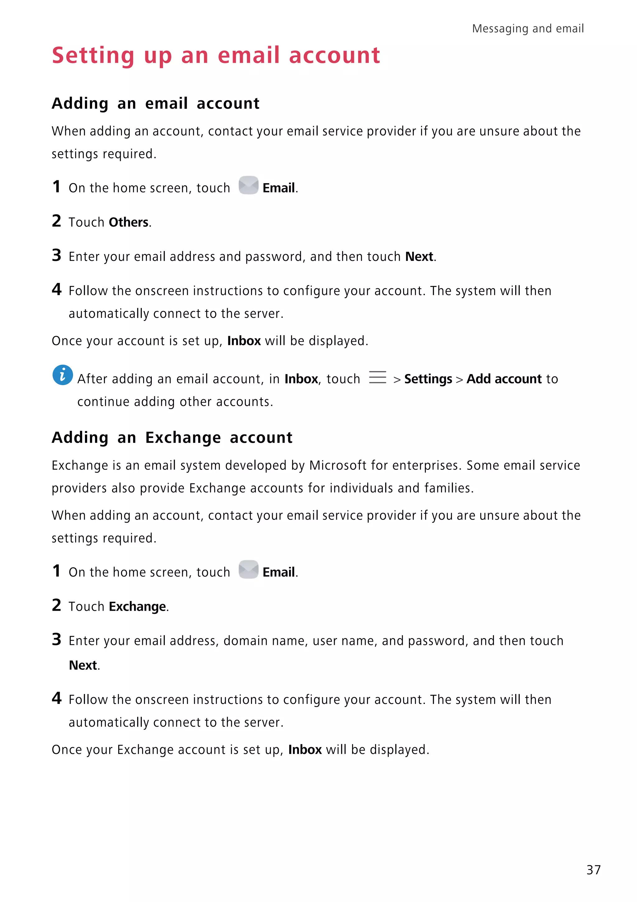 Messaging and email
37
Setting up an email account
Adding an email account
When adding an account, contact your email service provider if you are unsure about the
settings required.
1 On the home screen, touch Email.
2 Touch Others.
3 Enter your email address and password, and then touch Next.
4 Follow the onscreen instructions to configure your account. The system will then
automatically connect to the server.
Once your account is set up, Inbox will be displayed.
After adding an email account, in Inbox, touch > Settings > Add account to
continue adding other accounts.
Adding an Exchange account
Exchange is an email system developed by Microsoft for enterprises. Some email service
providers also provide Exchange accounts for individuals and families.
When adding an account, contact your email service provider if you are unsure about the
settings required.
1 On the home screen, touch Email.
2 Touch Exchange.
3 Enter your email address, domain name, user name, and password, and then touch
Next.
4 Follow the onscreen instructions to configure your account. The system will then
automatically connect to the server.
Once your Exchange account is set up, Inbox will be displayed.
 