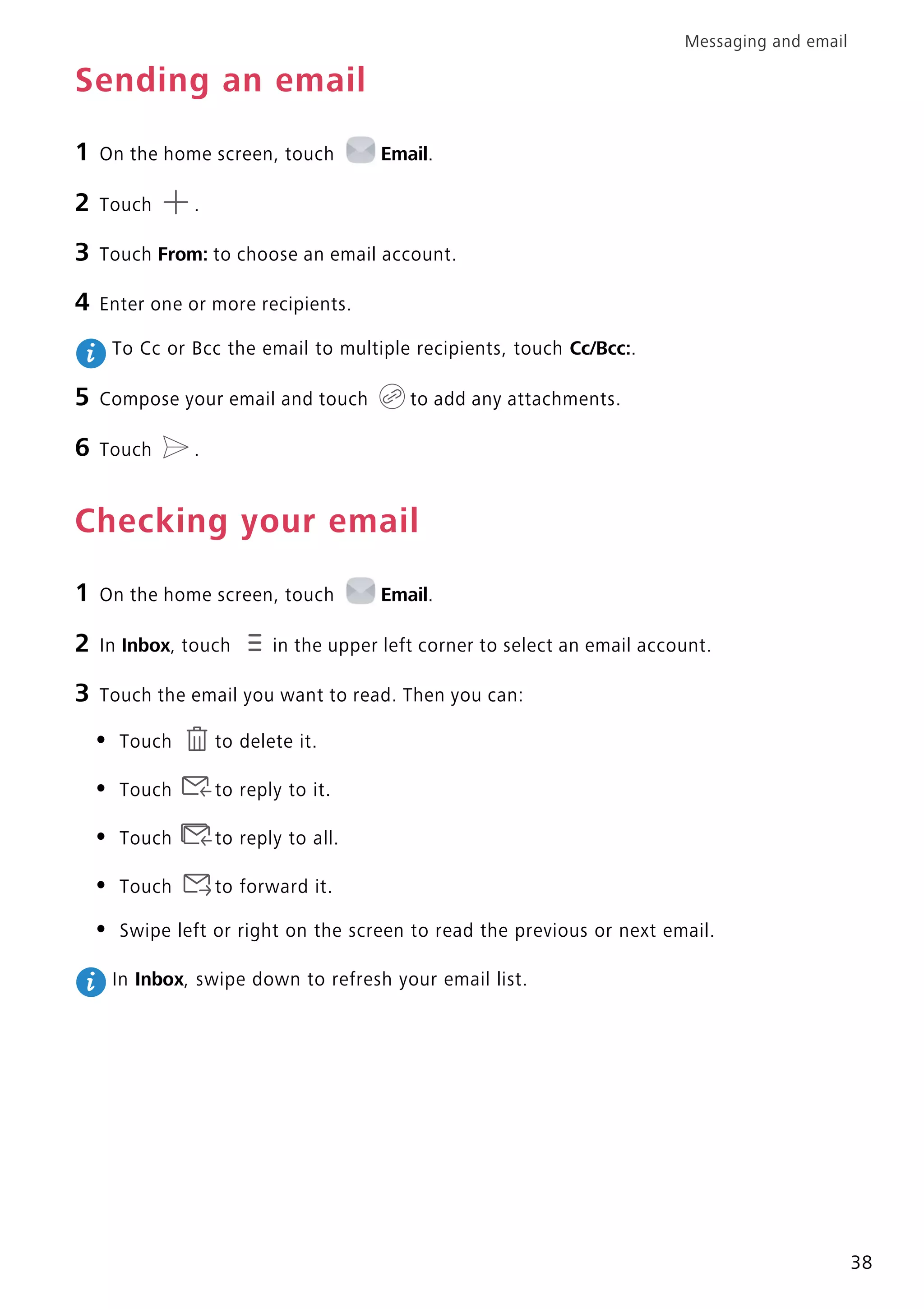 Messaging and email
38
Sending an email
1 On the home screen, touch Email.
2 Touch .
3 Touch From: to choose an email account.
4 Enter one or more recipients.
To Cc or Bcc the email to multiple recipients, touch Cc/Bcc:.
5 Compose your email and touch to add any attachments.
6 Touch .
Checking your email
1 On the home screen, touch Email.
2 In Inbox, touch in the upper left corner to select an email account.
3 Touch the email you want to read. Then you can:
• Touch to delete it.
• Touch to reply to it.
• Touch to reply to all.
• Touch to forward it.
• Swipe left or right on the screen to read the previous or next email.
In Inbox, swipe down to refresh your email list.
 
