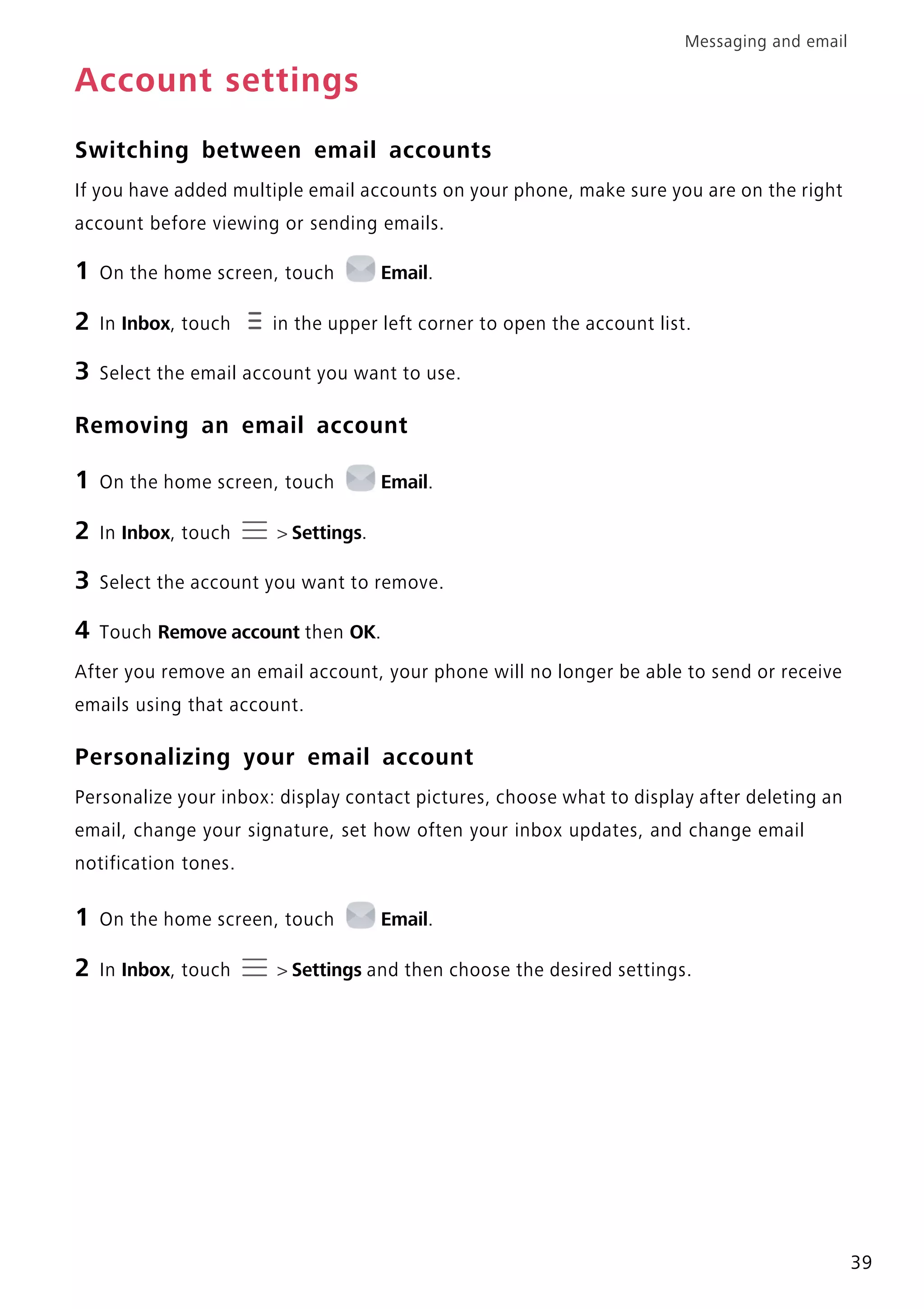 Messaging and email
39
Account settings
Switching between email accounts
If you have added multiple email accounts on your phone, make sure you are on the right
account before viewing or sending emails.
1 On the home screen, touch Email.
2 In Inbox, touch in the upper left corner to open the account list.
3 Select the email account you want to use.
Removing an email account
1 On the home screen, touch Email.
2 In Inbox, touch > Settings.
3 Select the account you want to remove.
4 Touch Remove account then OK.
After you remove an email account, your phone will no longer be able to send or receive
emails using that account.
Personalizing your email account
Personalize your inbox: display contact pictures, choose what to display after deleting an
email, change your signature, set how often your inbox updates, and change email
notification tones.
1 On the home screen, touch Email.
2 In Inbox, touch > Settings and then choose the desired settings.
 