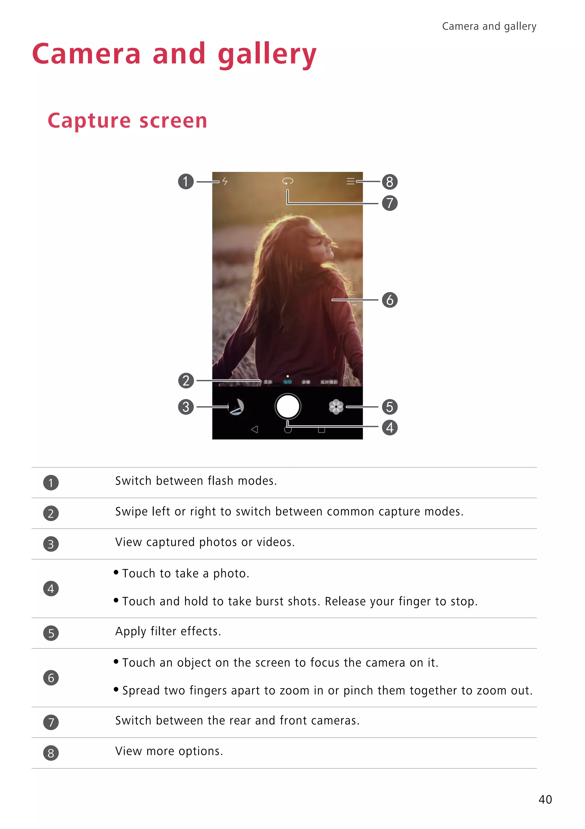 Camera and gallery
40
Camera and gallery
Capture screen
Switch between flash modes.
Swipe left or right to switch between common capture modes.
View captured photos or videos.
•Touch to take a photo.
•Touch and hold to take burst shots. Release your finger to stop.
Apply filter effects.
•Touch an object on the screen to focus the camera on it.
•Spread two fingers apart to zoom in or pinch them together to zoom out.
Switch between the rear and front cameras.
View more options.
1
2
3
4
5
6
7
8
 