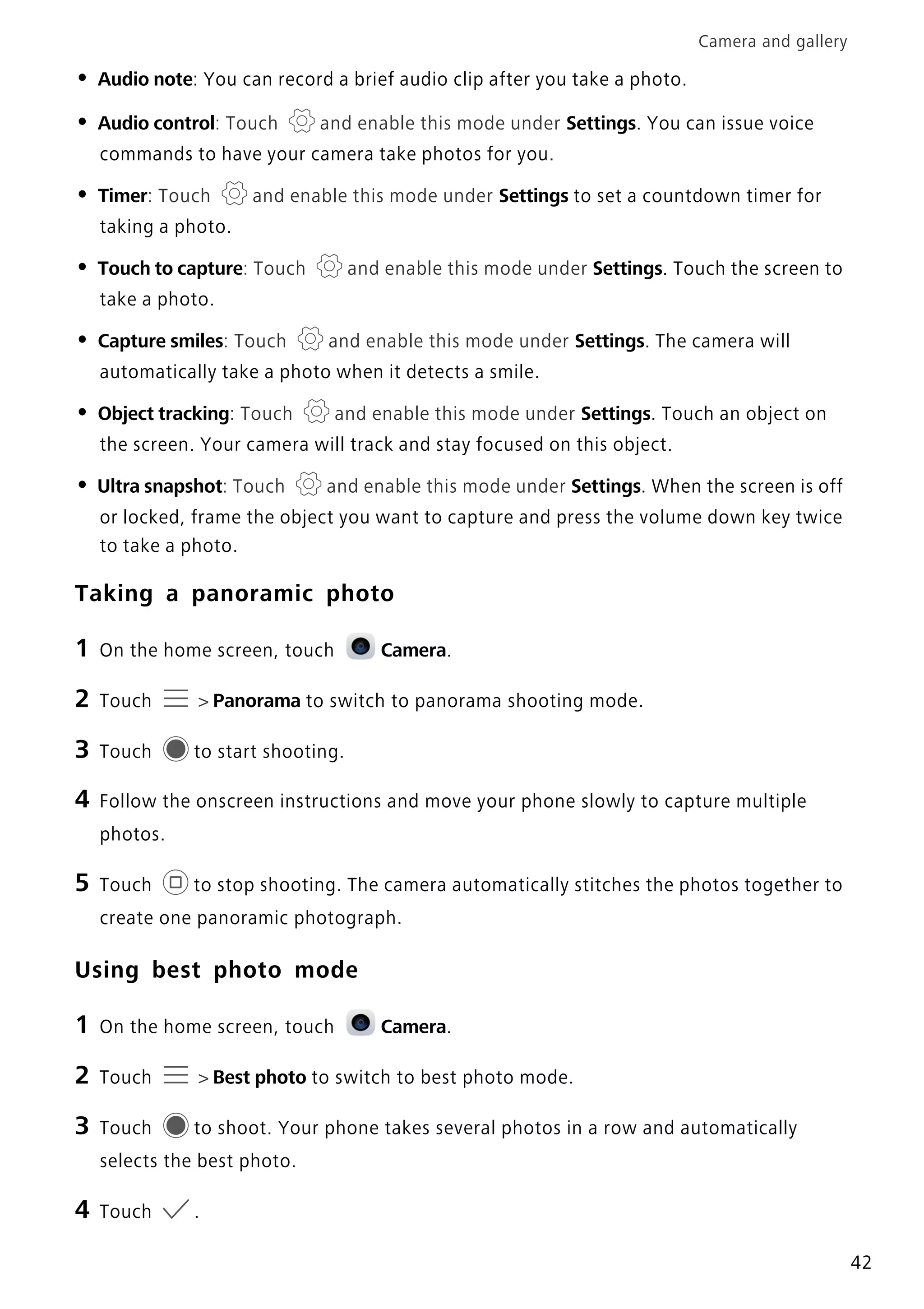 Camera and gallery
42
• Audio note: You can record a brief audio clip after you take a photo.
• Audio control: Touch and enable this mode under Settings. You can issue voice
commands to have your camera take photos for you.
• Timer: Touch and enable this mode under Settings to set a countdown timer for
taking a photo.
• Touch to capture: Touch and enable this mode under Settings. Touch the screen to
take a photo.
• Capture smiles: Touch and enable this mode under Settings. The camera will
automatically take a photo when it detects a smile.
• Object tracking: Touch and enable this mode under Settings. Touch an object on
the screen. Your camera will track and stay focused on this object.
• Ultra snapshot: Touch and enable this mode under Settings. When the screen is off
or locked, frame the object you want to capture and press the volume down key twice
to take a photo.
Taking a panoramic photo
1 On the home screen, touch Camera.
2 Touch > Panorama to switch to panorama shooting mode.
3 Touch to start shooting.
4 Follow the onscreen instructions and move your phone slowly to capture multiple
photos.
5 Touch to stop shooting. The camera automatically stitches the photos together to
create one panoramic photograph.
Using best photo mode
1 On the home screen, touch Camera.
2 Touch > Best photo to switch to best photo mode.
3 Touch to shoot. Your phone takes several photos in a row and automatically
selects the best photo.
4 Touch .
 