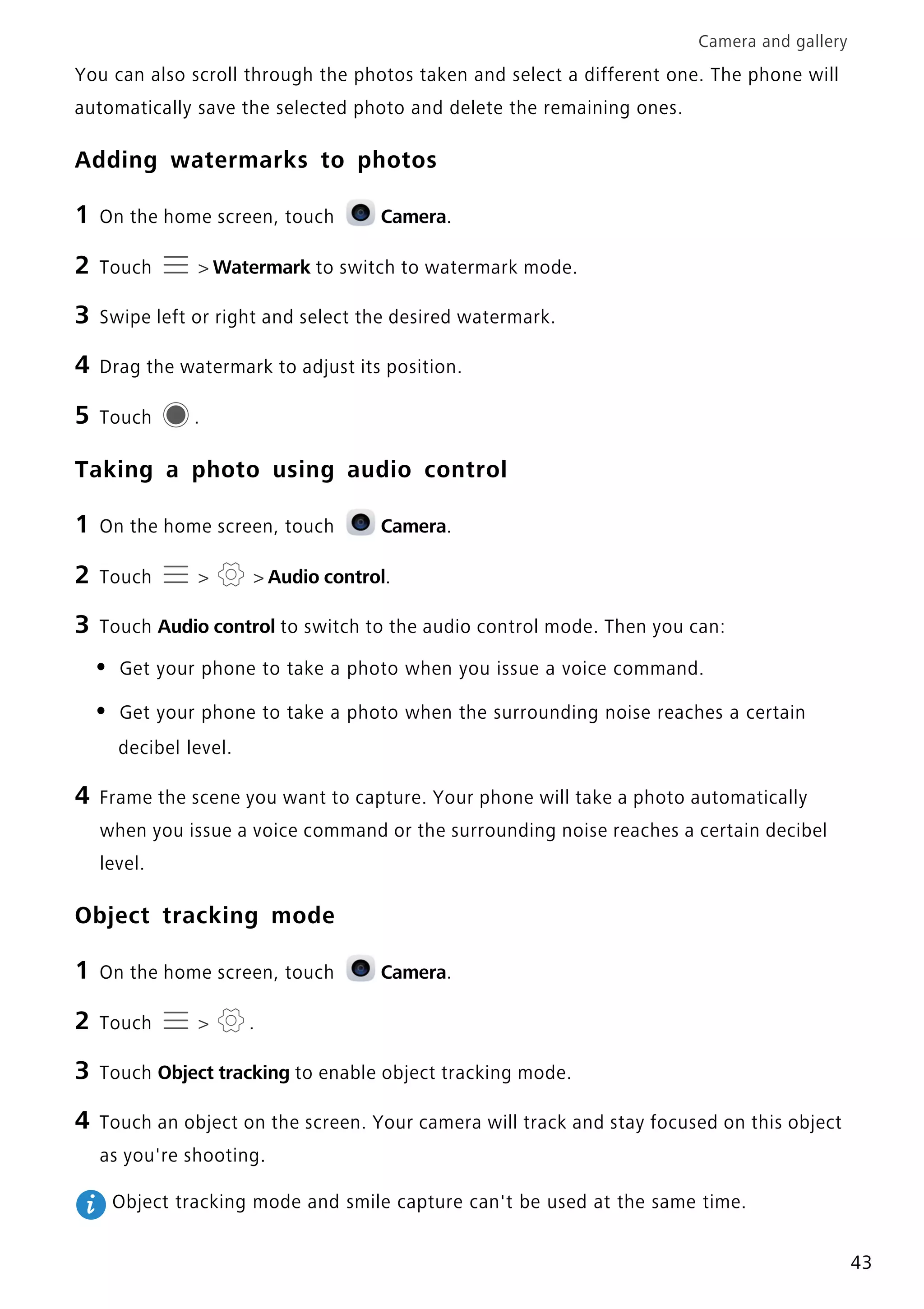 Camera and gallery
43
You can also scroll through the photos taken and select a different one. The phone will
automatically save the selected photo and delete the remaining ones.
Adding watermarks to photos
1 On the home screen, touch Camera.
2 Touch > Watermark to switch to watermark mode.
3 Swipe left or right and select the desired watermark.
4 Drag the watermark to adjust its position.
5 Touch .
Taking a photo using audio control
1 On the home screen, touch Camera.
2 Touch > > Audio control.
3 Touch Audio control to switch to the audio control mode. Then you can:
• Get your phone to take a photo when you issue a voice command.
• Get your phone to take a photo when the surrounding noise reaches a certain
decibel level.
4 Frame the scene you want to capture. Your phone will take a photo automatically
when you issue a voice command or the surrounding noise reaches a certain decibel
level.
Object tracking mode
1 On the home screen, touch Camera.
2 Touch > .
3 Touch Object tracking to enable object tracking mode.
4 Touch an object on the screen. Your camera will track and stay focused on this object
as you're shooting.
Object tracking mode and smile capture can't be used at the same time.
 