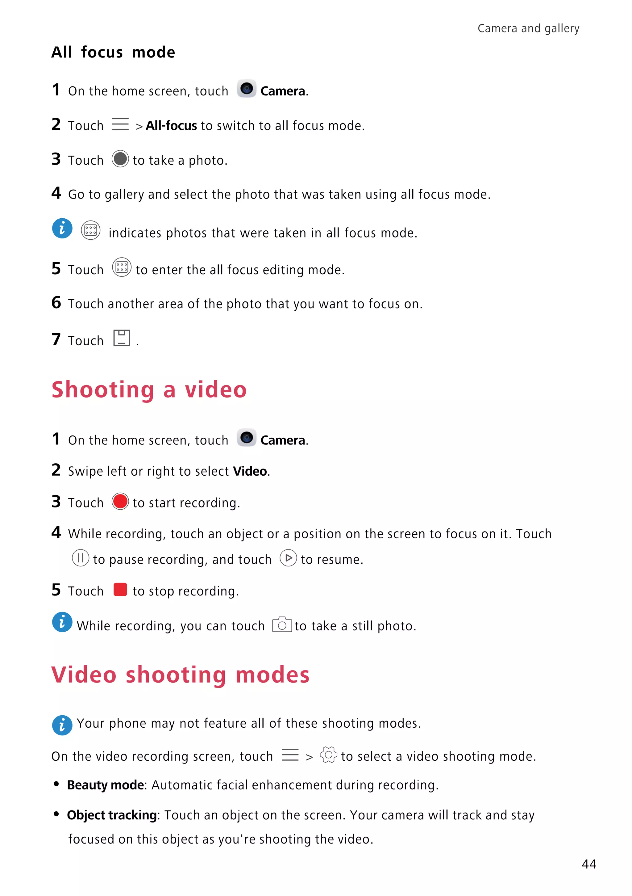 Camera and gallery
44
All focus mode
1 On the home screen, touch Camera.
2 Touch > All-focus to switch to all focus mode.
3 Touch to take a photo.
4 Go to gallery and select the photo that was taken using all focus mode.
indicates photos that were taken in all focus mode.
5 Touch to enter the all focus editing mode.
6 Touch another area of the photo that you want to focus on.
7 Touch .
Shooting a video
1 On the home screen, touch Camera.
2 Swipe left or right to select Video.
3 Touch to start recording.
4 While recording, touch an object or a position on the screen to focus on it. Touch
to pause recording, and touch to resume.
5 Touch to stop recording.
While recording, you can touch to take a still photo.
Video shooting modes
Your phone may not feature all of these shooting modes.
On the video recording screen, touch > to select a video shooting mode.
• Beauty mode: Automatic facial enhancement during recording.
• Object tracking: Touch an object on the screen. Your camera will track and stay
focused on this object as you're shooting the video.
 