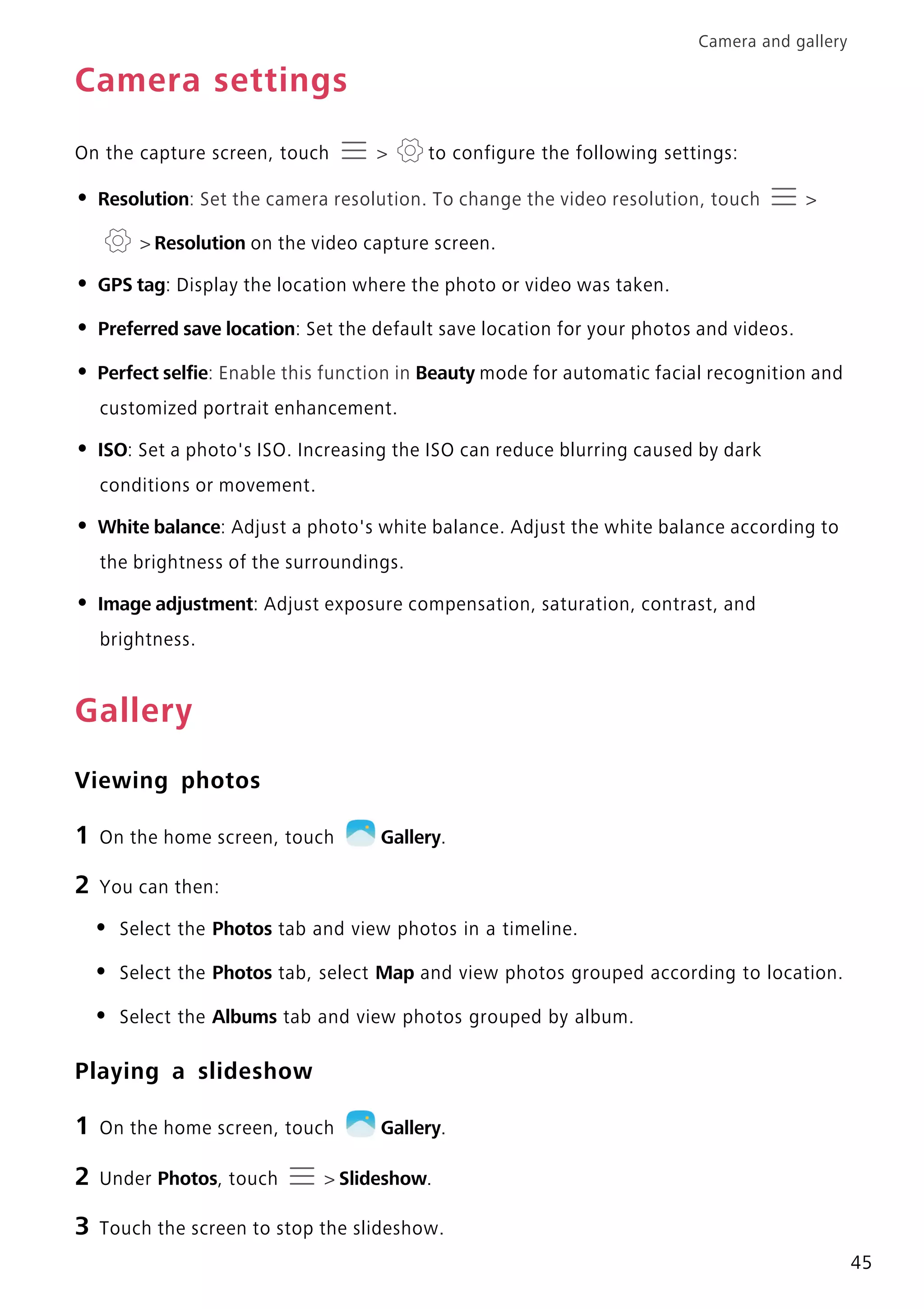 Camera and gallery
45
Camera settings
On the capture screen, touch > to configure the following settings:
• Resolution: Set the camera resolution. To change the video resolution, touch >
> Resolution on the video capture screen.
• GPS tag: Display the location where the photo or video was taken.
• Preferred save location: Set the default save location for your photos and videos.
• Perfect selfie: Enable this function in Beauty mode for automatic facial recognition and
customized portrait enhancement.
• ISO: Set a photo's ISO. Increasing the ISO can reduce blurring caused by dark
conditions or movement.
• White balance: Adjust a photo's white balance. Adjust the white balance according to
the brightness of the surroundings.
• Image adjustment: Adjust exposure compensation, saturation, contrast, and
brightness.
Gallery
Viewing photos
1 On the home screen, touch Gallery.
2 You can then:
• Select the Photos tab and view photos in a timeline.
• Select the Photos tab, select Map and view photos grouped according to location.
• Select the Albums tab and view photos grouped by album.
Playing a slideshow
1 On the home screen, touch Gallery.
2 Under Photos, touch > Slideshow.
3 Touch the screen to stop the slideshow.
 