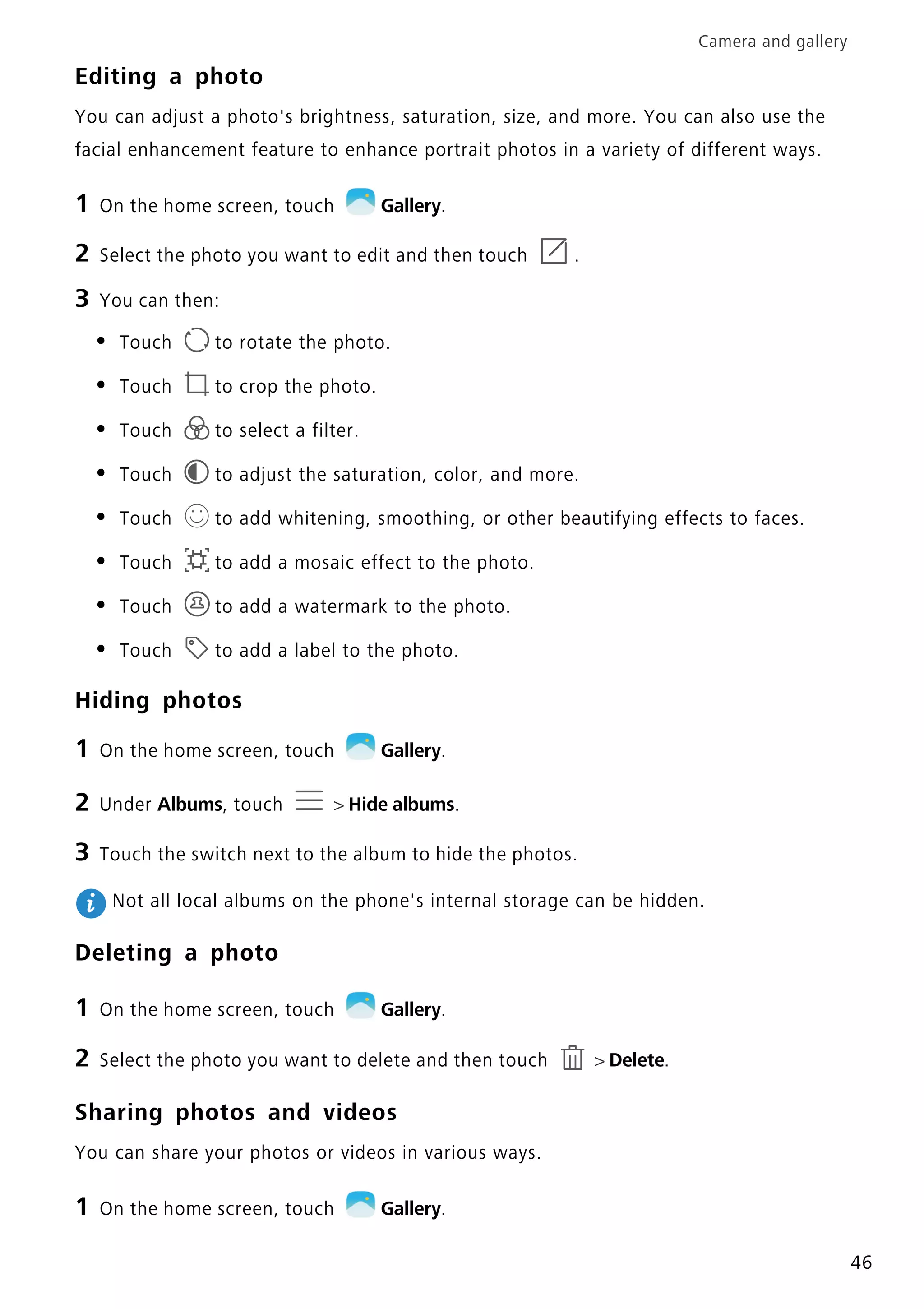 Camera and gallery
46
Editing a photo
You can adjust a photo's brightness, saturation, size, and more. You can also use the
facial enhancement feature to enhance portrait photos in a variety of different ways.
1 On the home screen, touch Gallery.
2 Select the photo you want to edit and then touch .
3 You can then:
• Touch to rotate the photo.
• Touch to crop the photo.
• Touch to select a filter.
• Touch to adjust the saturation, color, and more.
• Touch to add whitening, smoothing, or other beautifying effects to faces.
• Touch to add a mosaic effect to the photo.
• Touch to add a watermark to the photo.
• Touch to add a label to the photo.
Hiding photos
1 On the home screen, touch Gallery.
2 Under Albums, touch > Hide albums.
3 Touch the switch next to the album to hide the photos.
Not all local albums on the phone's internal storage can be hidden.
Deleting a photo
1 On the home screen, touch Gallery.
2 Select the photo you want to delete and then touch > Delete.
Sharing photos and videos
You can share your photos or videos in various ways.
1 On the home screen, touch Gallery.
 