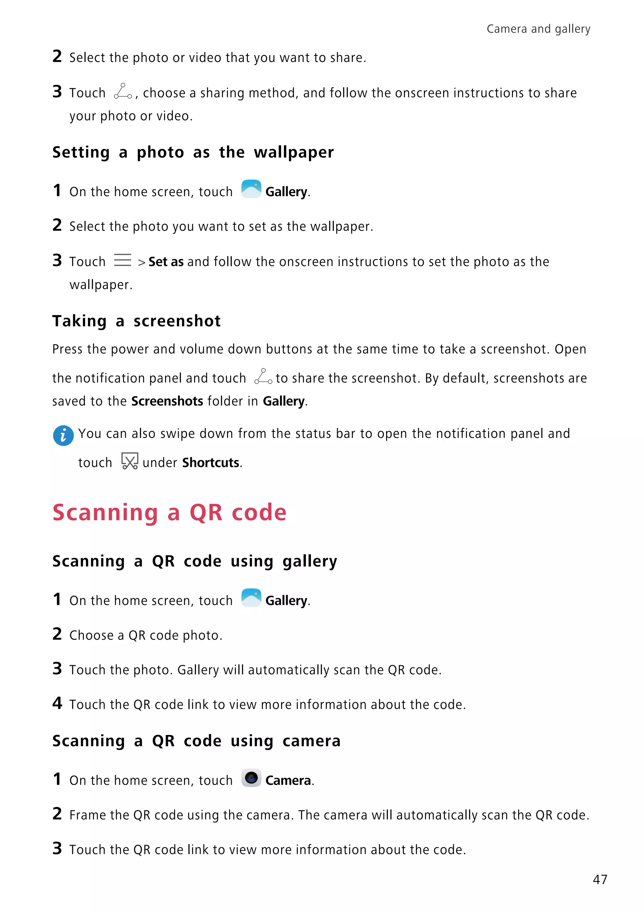 Camera and gallery
47
2 Select the photo or video that you want to share.
3 Touch , choose a sharing method, and follow the onscreen instructions to share
your photo or video.
Setting a photo as the wallpaper
1 On the home screen, touch Gallery.
2 Select the photo you want to set as the wallpaper.
3 Touch > Set as and follow the onscreen instructions to set the photo as the
wallpaper.
Taking a screenshot
Press the power and volume down buttons at the same time to take a screenshot. Open
the notification panel and touch to share the screenshot. By default, screenshots are
saved to the Screenshots folder in Gallery.
You can also swipe down from the status bar to open the notification panel and
touch under Shortcuts.
Scanning a QR code
Scanning a QR code using gallery
1 On the home screen, touch Gallery.
2 Choose a QR code photo.
3 Touch the photo. Gallery will automatically scan the QR code.
4 Touch the QR code link to view more information about the code.
Scanning a QR code using camera
1 On the home screen, touch Camera.
2 Frame the QR code using the camera. The camera will automatically scan the QR code.
3 Touch the QR code link to view more information about the code.
 