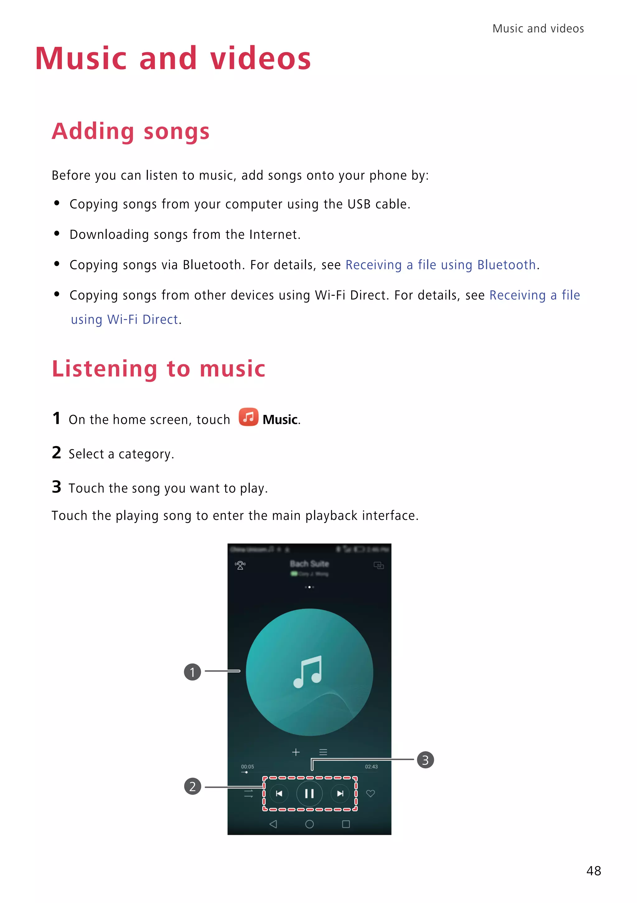 Music and videos
48
Music and videos
Adding songs
Before you can listen to music, add songs onto your phone by:
• Copying songs from your computer using the USB cable.
• Downloading songs from the Internet.
• Copying songs via Bluetooth. For details, see Receiving a file using Bluetooth.
• Copying songs from other devices using Wi-Fi Direct. For details, see Receiving a file
using Wi-Fi Direct.
Listening to music
1 On the home screen, touch Music.
2 Select a category.
3 Touch the song you want to play.
Touch the playing song to enter the main playback interface.
1
2
3
 