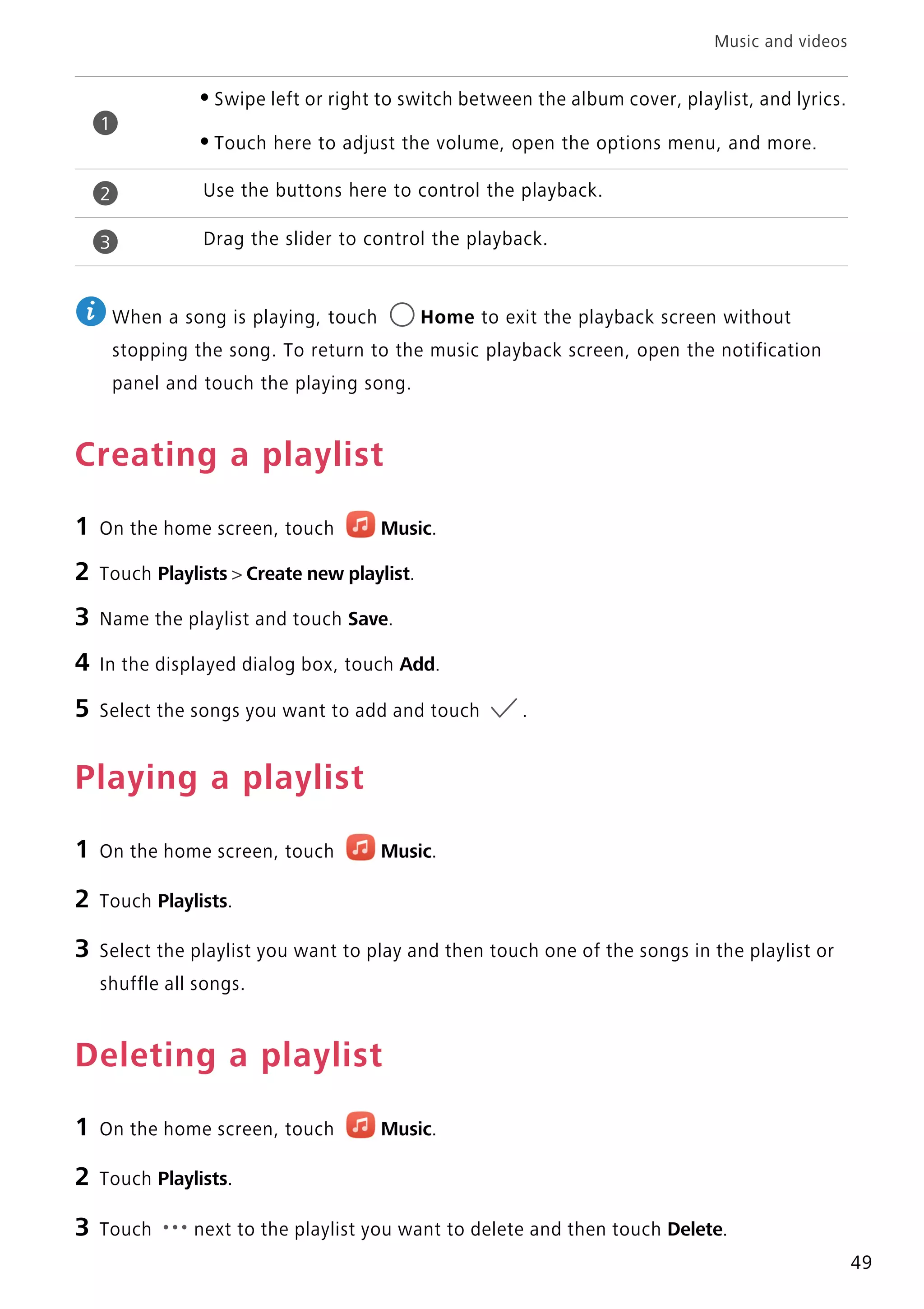 Music and videos
49
When a song is playing, touch Home to exit the playback screen without
stopping the song. To return to the music playback screen, open the notification
panel and touch the playing song.
Creating a playlist
1 On the home screen, touch Music.
2 Touch Playlists > Create new playlist.
3 Name the playlist and touch Save.
4 In the displayed dialog box, touch Add.
5 Select the songs you want to add and touch .
Playing a playlist
1 On the home screen, touch Music.
2 Touch Playlists.
3 Select the playlist you want to play and then touch one of the songs in the playlist or
shuffle all songs.
Deleting a playlist
1 On the home screen, touch Music.
2 Touch Playlists.
3 Touch next to the playlist you want to delete and then touch Delete.
•Swipe left or right to switch between the album cover, playlist, and lyrics.
•Touch here to adjust the volume, open the options menu, and more.
Use the buttons here to control the playback.
Drag the slider to control the playback.
1
2
3
 