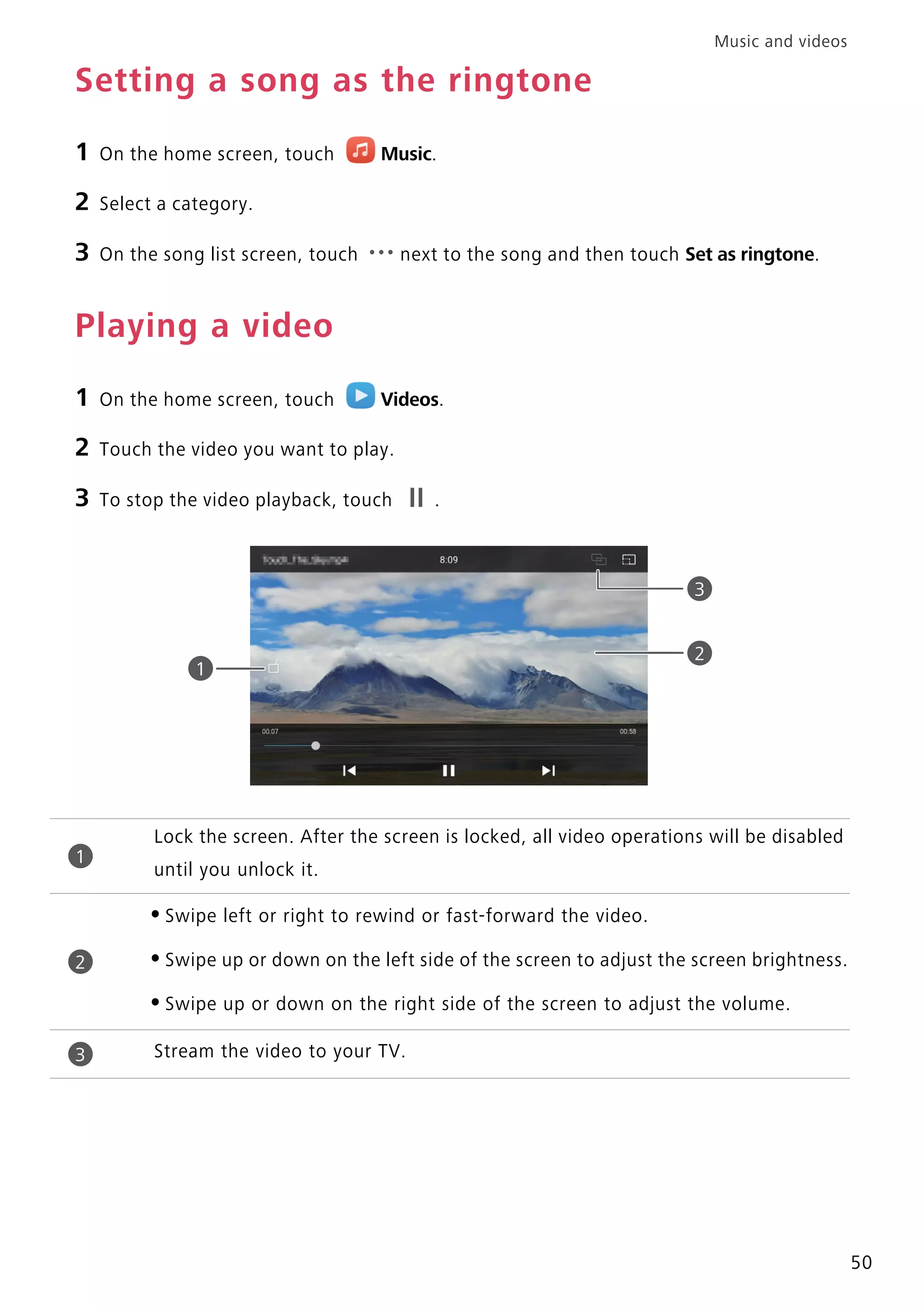 Music and videos
50
Setting a song as the ringtone
1 On the home screen, touch Music.
2 Select a category.
3 On the song list screen, touch next to the song and then touch Set as ringtone.
Playing a video
1 On the home screen, touch Videos.
2 Touch the video you want to play.
3 To stop the video playback, touch .
Lock the screen. After the screen is locked, all video operations will be disabled
until you unlock it.
•Swipe left or right to rewind or fast-forward the video.
•Swipe up or down on the left side of the screen to adjust the screen brightness.
•Swipe up or down on the right side of the screen to adjust the volume.
Stream the video to your TV.
2
1
3
1
2
3
 