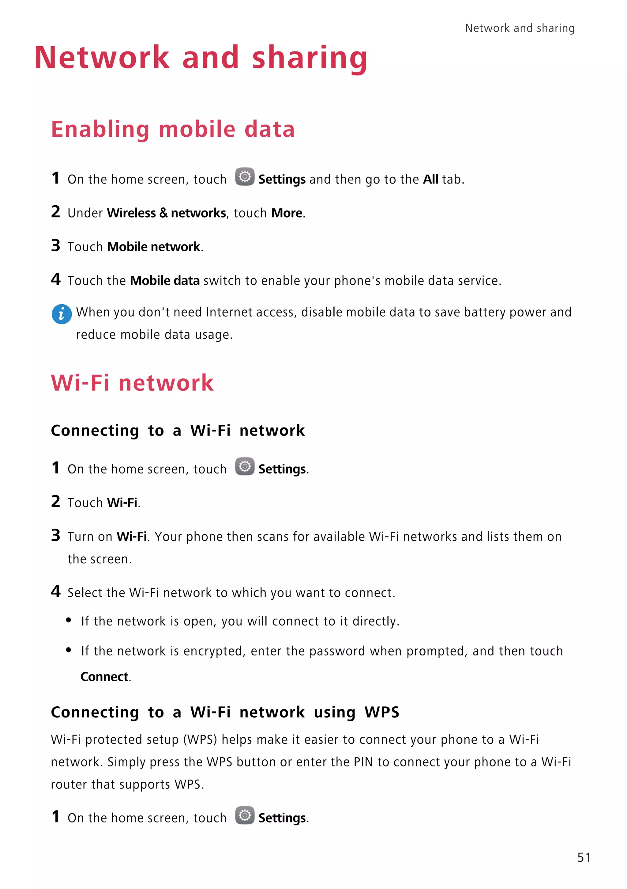 Network and sharing
51
Network and sharing
Enabling mobile data
1 On the home screen, touch Settings and then go to the All tab.
2 Under Wireless & networks, touch More.
3 Touch Mobile network.
4 Touch the Mobile data switch to enable your phone's mobile data service.
When you don't need Internet access, disable mobile data to save battery power and
reduce mobile data usage.
Wi-Fi network
Connecting to a Wi-Fi network
1 On the home screen, touch Settings.
2 Touch Wi-Fi.
3 Turn on Wi-Fi. Your phone then scans for available Wi-Fi networks and lists them on
the screen.
4 Select the Wi-Fi network to which you want to connect.
• If the network is open, you will connect to it directly.
• If the network is encrypted, enter the password when prompted, and then touch
Connect.
Connecting to a Wi-Fi network using WPS
Wi-Fi protected setup (WPS) helps make it easier to connect your phone to a Wi-Fi
network. Simply press the WPS button or enter the PIN to connect your phone to a Wi-Fi
router that supports WPS.
1 On the home screen, touch Settings.
 