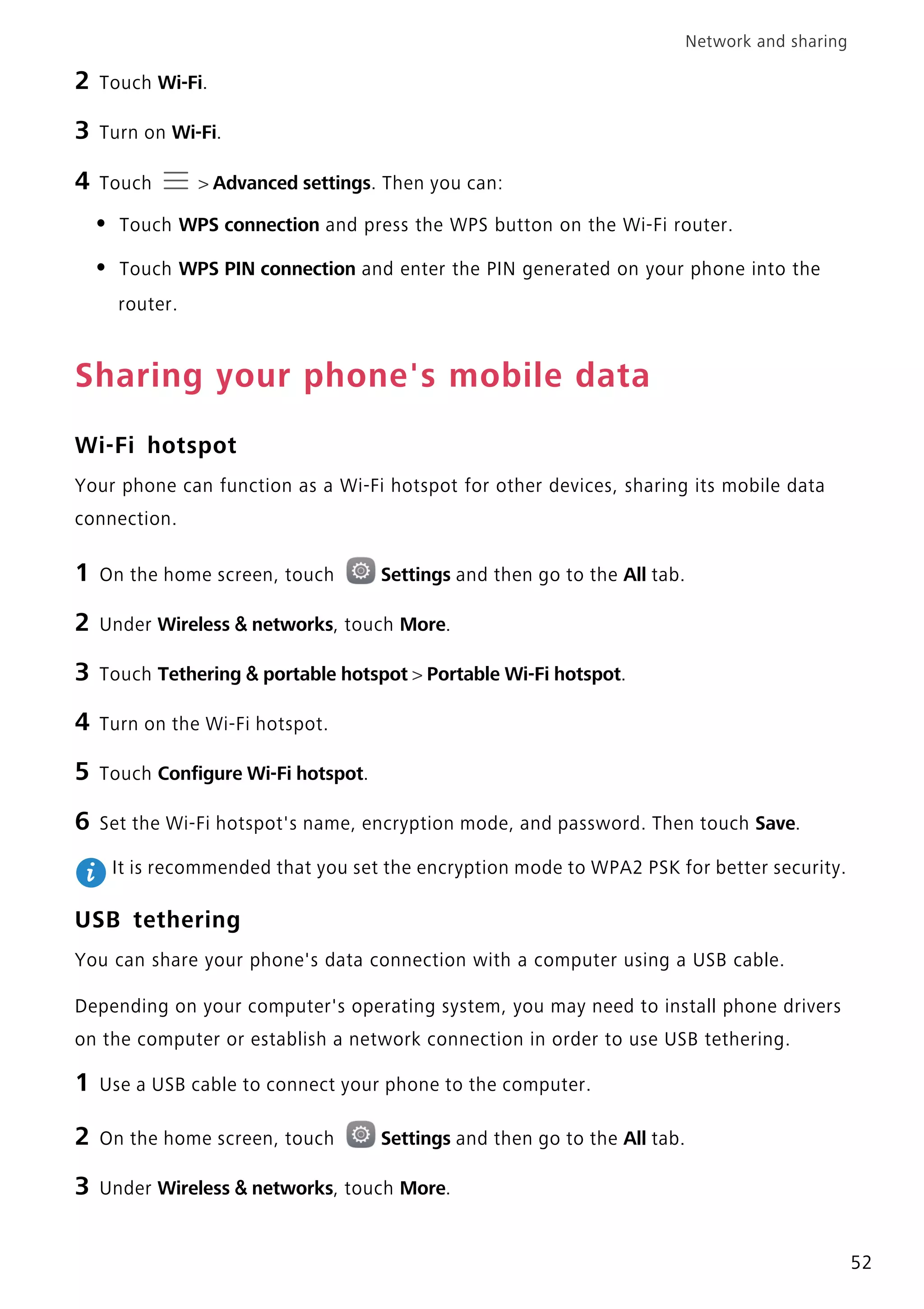 Network and sharing
52
2 Touch Wi-Fi.
3 Turn on Wi-Fi.
4 Touch > Advanced settings. Then you can:
• Touch WPS connection and press the WPS button on the Wi-Fi router.
• Touch WPS PIN connection and enter the PIN generated on your phone into the
router.
Sharing your phone's mobile data
Wi-Fi hotspot
Your phone can function as a Wi-Fi hotspot for other devices, sharing its mobile data
connection.
1 On the home screen, touch Settings and then go to the All tab.
2 Under Wireless & networks, touch More.
3 Touch Tethering & portable hotspot > Portable Wi-Fi hotspot.
4 Turn on the Wi-Fi hotspot.
5 Touch Configure Wi-Fi hotspot.
6 Set the Wi-Fi hotspot's name, encryption mode, and password. Then touch Save.
It is recommended that you set the encryption mode to WPA2 PSK for better security.
USB tethering
You can share your phone's data connection with a computer using a USB cable.
Depending on your computer's operating system, you may need to install phone drivers
on the computer or establish a network connection in order to use USB tethering.
1 Use a USB cable to connect your phone to the computer.
2 On the home screen, touch Settings and then go to the All tab.
3 Under Wireless & networks, touch More.
 