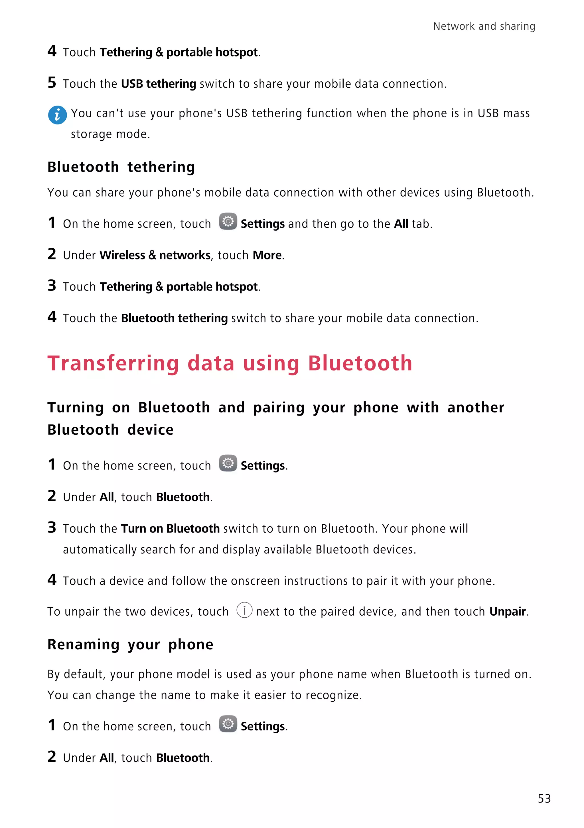 Network and sharing
53
4 Touch Tethering & portable hotspot.
5 Touch the USB tethering switch to share your mobile data connection.
You can't use your phone's USB tethering function when the phone is in USB mass
storage mode.
Bluetooth tethering
You can share your phone's mobile data connection with other devices using Bluetooth.
1 On the home screen, touch Settings and then go to the All tab.
2 Under Wireless & networks, touch More.
3 Touch Tethering & portable hotspot.
4 Touch the Bluetooth tethering switch to share your mobile data connection.
Transferring data using Bluetooth
Turning on Bluetooth and pairing your phone with another
Bluetooth device
1 On the home screen, touch Settings.
2 Under All, touch Bluetooth.
3 Touch the Turn on Bluetooth switch to turn on Bluetooth. Your phone will
automatically search for and display available Bluetooth devices.
4 Touch a device and follow the onscreen instructions to pair it with your phone.
To unpair the two devices, touch next to the paired device, and then touch Unpair.
Renaming your phone
By default, your phone model is used as your phone name when Bluetooth is turned on.
You can change the name to make it easier to recognize.
1 On the home screen, touch Settings.
2 Under All, touch Bluetooth.
 
