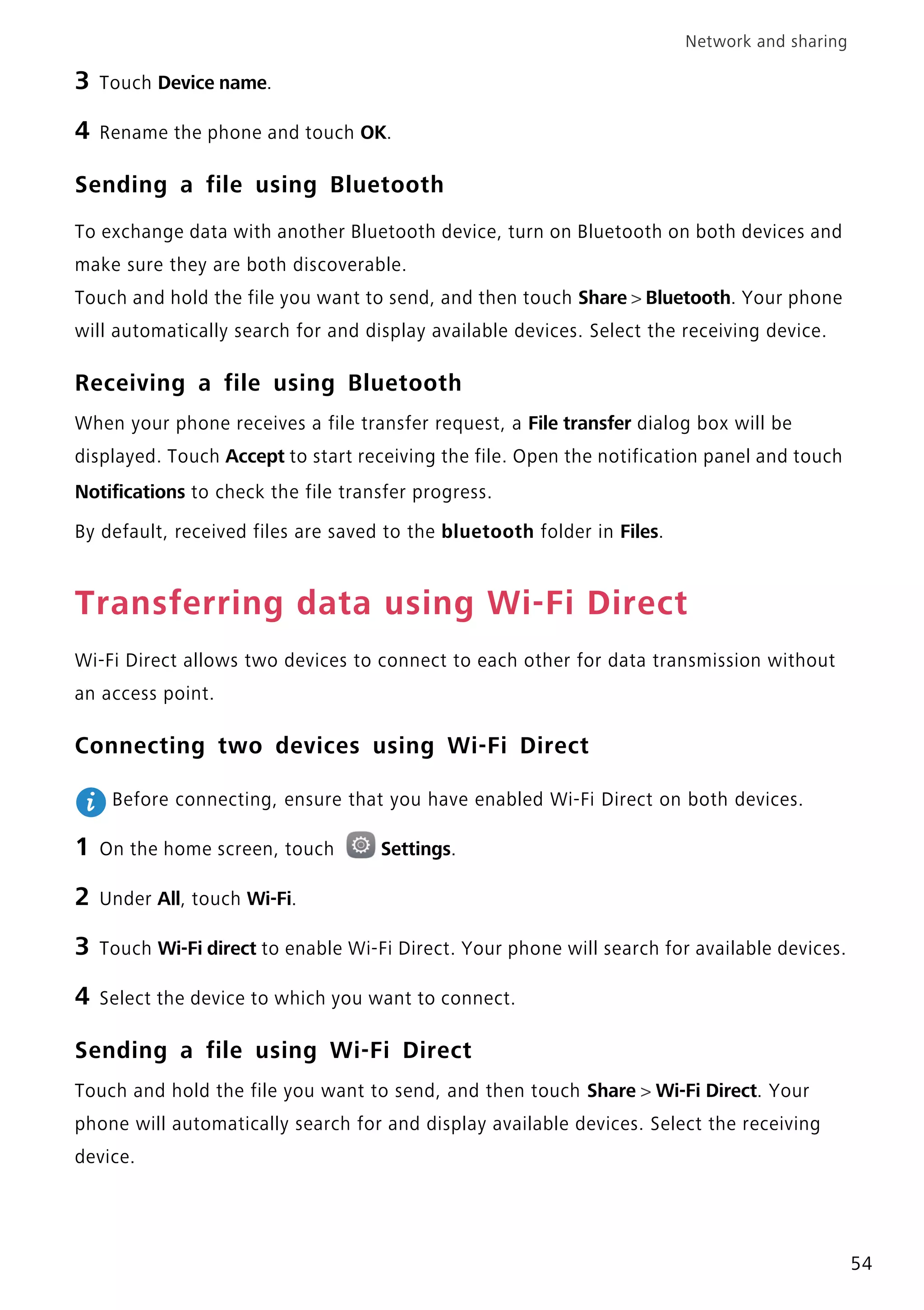 Network and sharing
54
3 Touch Device name.
4 Rename the phone and touch OK.
Sending a file using Bluetooth
To exchange data with another Bluetooth device, turn on Bluetooth on both devices and
make sure they are both discoverable.
Touch and hold the file you want to send, and then touch Share > Bluetooth. Your phone
will automatically search for and display available devices. Select the receiving device.
Receiving a file using Bluetooth
When your phone receives a file transfer request, a File transfer dialog box will be
displayed. Touch Accept to start receiving the file. Open the notification panel and touch
Notifications to check the file transfer progress.
By default, received files are saved to the bluetooth folder in Files.
Transferring data using Wi-Fi Direct
Wi-Fi Direct allows two devices to connect to each other for data transmission without
an access point.
Connecting two devices using Wi-Fi Direct
Before connecting, ensure that you have enabled Wi-Fi Direct on both devices.
1 On the home screen, touch Settings.
2 Under All, touch Wi-Fi.
3 Touch Wi-Fi direct to enable Wi-Fi Direct. Your phone will search for available devices.
4 Select the device to which you want to connect.
Sending a file using Wi-Fi Direct
Touch and hold the file you want to send, and then touch Share > Wi-Fi Direct. Your
phone will automatically search for and display available devices. Select the receiving
device.
 