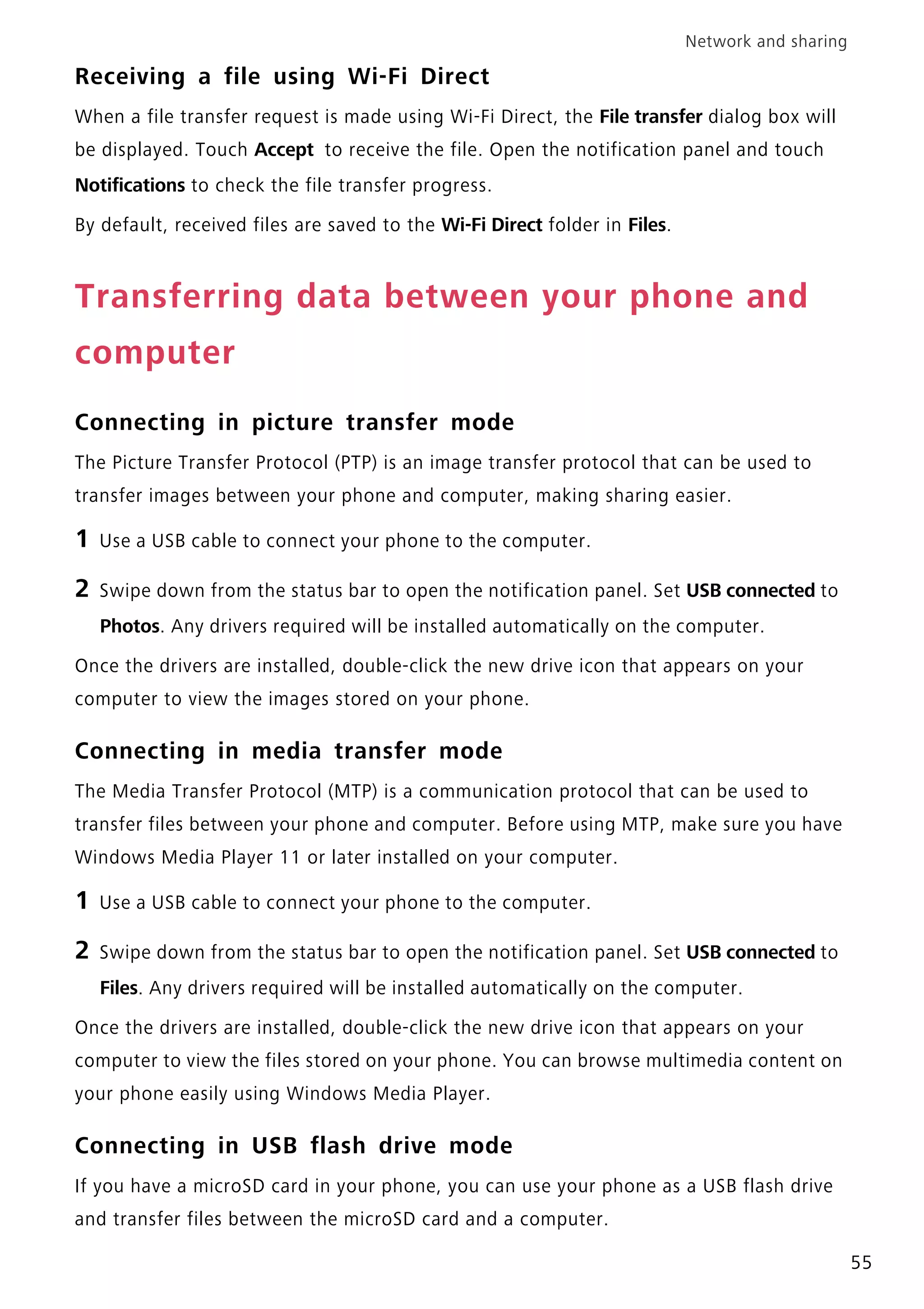 Network and sharing
55
Receiving a file using Wi-Fi Direct
When a file transfer request is made using Wi-Fi Direct, the File transfer dialog box will
be displayed. Touch Accept to receive the file. Open the notification panel and touch
Notifications to check the file transfer progress.
By default, received files are saved to the Wi-Fi Direct folder in Files.
Transferring data between your phone and
computer
Connecting in picture transfer mode
The Picture Transfer Protocol (PTP) is an image transfer protocol that can be used to
transfer images between your phone and computer, making sharing easier.
1 Use a USB cable to connect your phone to the computer.
2 Swipe down from the status bar to open the notification panel. Set USB connected to
Photos. Any drivers required will be installed automatically on the computer.
Once the drivers are installed, double-click the new drive icon that appears on your
computer to view the images stored on your phone.
Connecting in media transfer mode
The Media Transfer Protocol (MTP) is a communication protocol that can be used to
transfer files between your phone and computer. Before using MTP, make sure you have
Windows Media Player 11 or later installed on your computer.
1 Use a USB cable to connect your phone to the computer.
2 Swipe down from the status bar to open the notification panel. Set USB connected to
Files. Any drivers required will be installed automatically on the computer.
Once the drivers are installed, double-click the new drive icon that appears on your
computer to view the files stored on your phone. You can browse multimedia content on
your phone easily using Windows Media Player.
Connecting in USB flash drive mode
If you have a microSD card in your phone, you can use your phone as a USB flash drive
and transfer files between the microSD card and a computer.
 