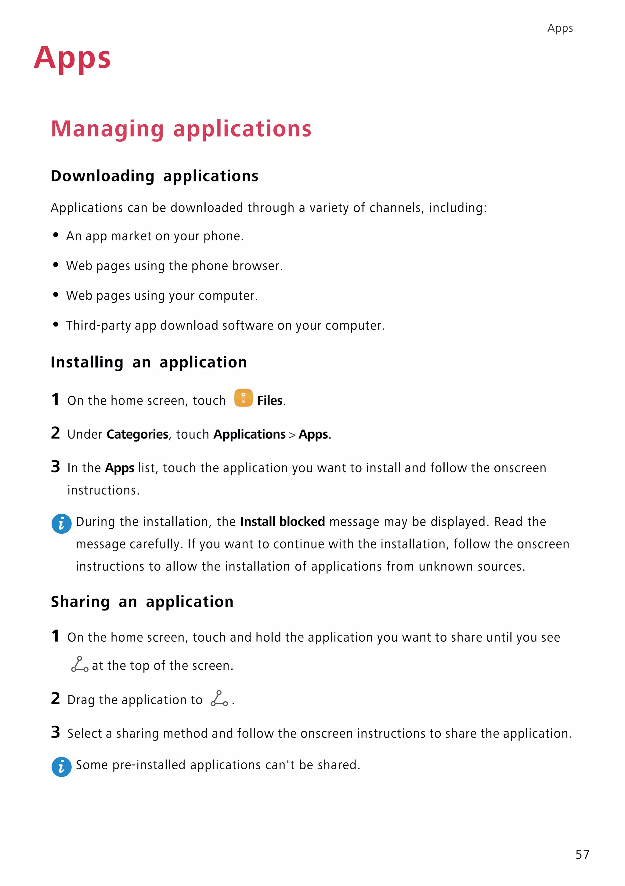 Apps
57
Apps
Managing applications
Downloading applications
Applications can be downloaded through a variety of channels, including:
• An app market on your phone.
• Web pages using the phone browser.
• Web pages using your computer.
• Third-party app download software on your computer.
Installing an application
1 On the home screen, touch Files.
2 Under Categories, touch Applications > Apps.
3 In the Apps list, touch the application you want to install and follow the onscreen
instructions.
During the installation, the Install blocked message may be displayed. Read the
message carefully. If you want to continue with the installation, follow the onscreen
instructions to allow the installation of applications from unknown sources.
Sharing an application
1 On the home screen, touch and hold the application you want to share until you see
at the top of the screen.
2 Drag the application to .
3 Select a sharing method and follow the onscreen instructions to share the application.
Some pre-installed applications can't be shared.
 