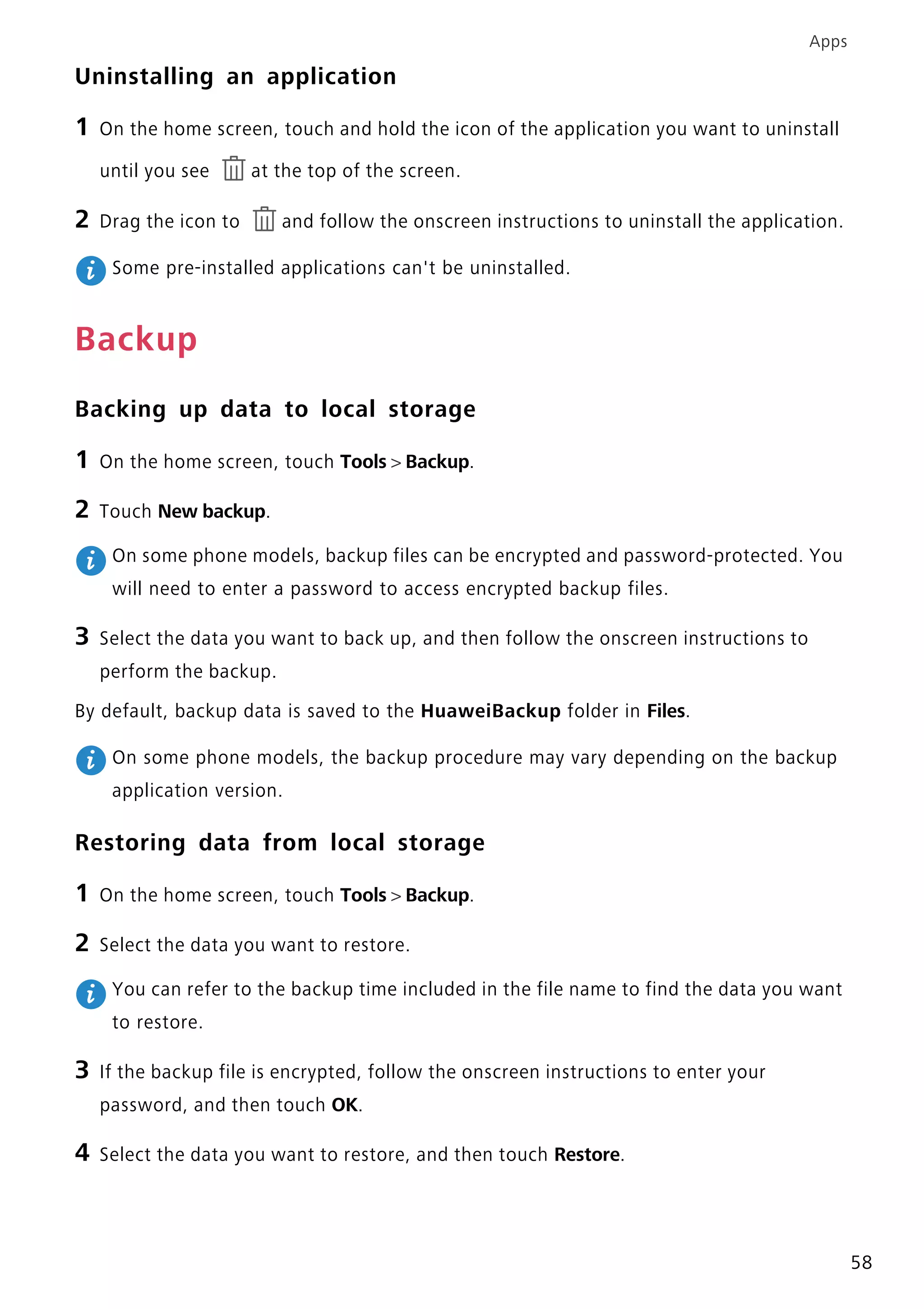 Apps
58
Uninstalling an application
1 On the home screen, touch and hold the icon of the application you want to uninstall
until you see at the top of the screen.
2 Drag the icon to and follow the onscreen instructions to uninstall the application.
Some pre-installed applications can't be uninstalled.
Backup
Backing up data to local storage
1 On the home screen, touch Tools > Backup.
2 Touch New backup.
On some phone models, backup files can be encrypted and password-protected. You
will need to enter a password to access encrypted backup files.
3 Select the data you want to back up, and then follow the onscreen instructions to
perform the backup.
By default, backup data is saved to the HuaweiBackup folder in Files.
On some phone models, the backup procedure may vary depending on the backup
application version.
Restoring data from local storage
1 On the home screen, touch Tools > Backup.
2 Select the data you want to restore.
You can refer to the backup time included in the file name to find the data you want
to restore.
3 If the backup file is encrypted, follow the onscreen instructions to enter your
password, and then touch OK.
4 Select the data you want to restore, and then touch Restore.
 