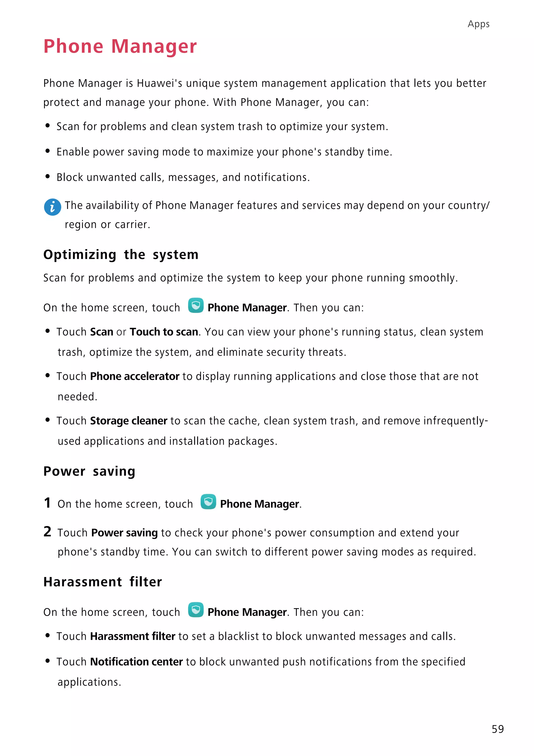 Apps
59
Phone Manager
Phone Manager is Huawei's unique system management application that lets you better
protect and manage your phone. With Phone Manager, you can:
• Scan for problems and clean system trash to optimize your system.
• Enable power saving mode to maximize your phone's standby time.
• Block unwanted calls, messages, and notifications.
The availability of Phone Manager features and services may depend on your country/
region or carrier.
Optimizing the system
Scan for problems and optimize the system to keep your phone running smoothly.
On the home screen, touch Phone Manager. Then you can:
• Touch Scan or Touch to scan. You can view your phone's running status, clean system
trash, optimize the system, and eliminate security threats.
• Touch Phone accelerator to display running applications and close those that are not
needed.
• Touch Storage cleaner to scan the cache, clean system trash, and remove infrequently-
used applications and installation packages.
Power saving
1 On the home screen, touch Phone Manager.
2 Touch Power saving to check your phone's power consumption and extend your
phone's standby time. You can switch to different power saving modes as required.
Harassment filter
On the home screen, touch Phone Manager. Then you can:
• Touch Harassment filter to set a blacklist to block unwanted messages and calls.
• Touch Notification center to block unwanted push notifications from the specified
applications.
 
