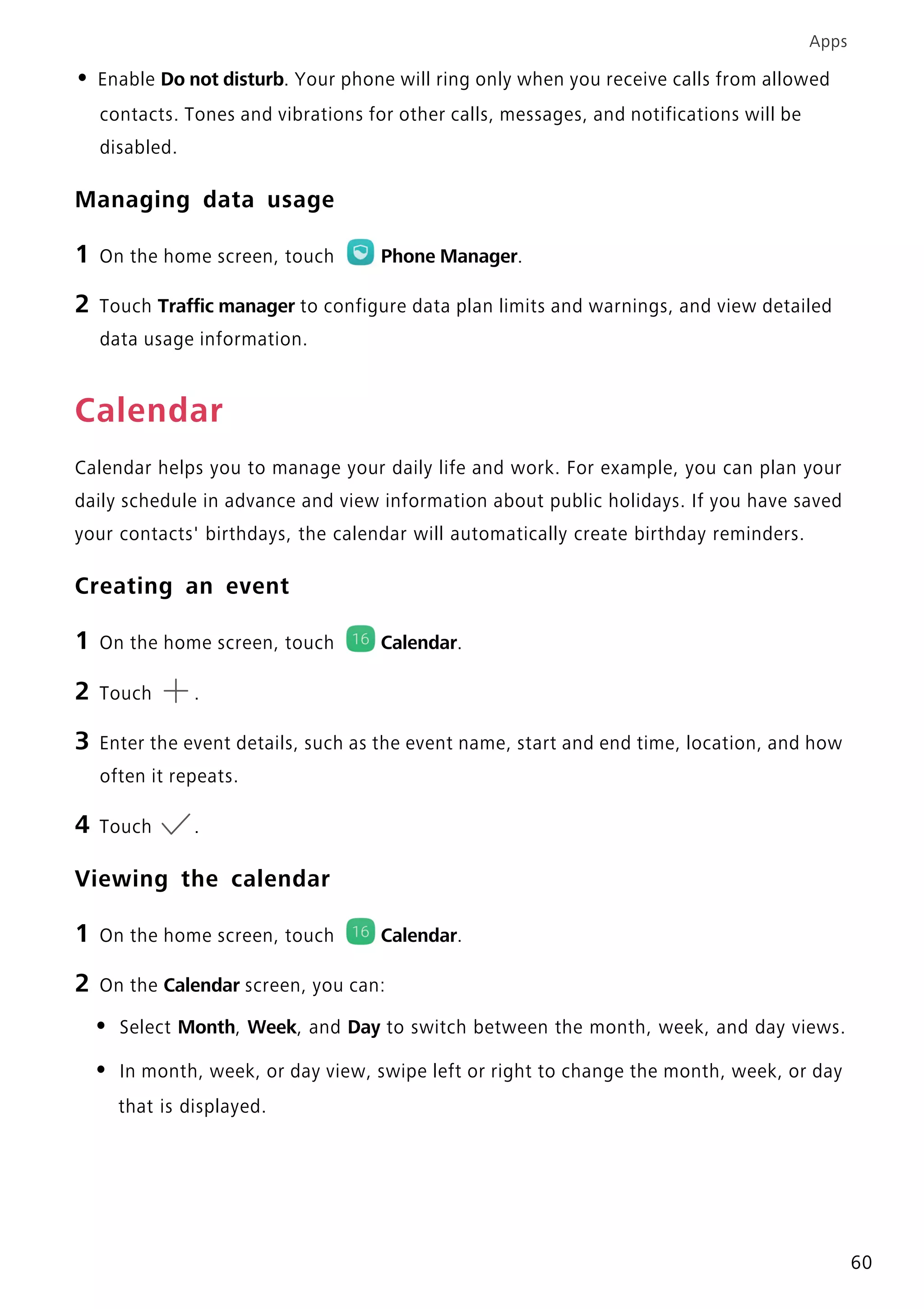 Apps
60
• Enable Do not disturb. Your phone will ring only when you receive calls from allowed
contacts. Tones and vibrations for other calls, messages, and notifications will be
disabled.
Managing data usage
1 On the home screen, touch Phone Manager.
2 Touch Traffic manager to configure data plan limits and warnings, and view detailed
data usage information.
Calendar
Calendar helps you to manage your daily life and work. For example, you can plan your
daily schedule in advance and view information about public holidays. If you have saved
your contacts' birthdays, the calendar will automatically create birthday reminders.
Creating an event
1 On the home screen, touch Calendar.
2 Touch .
3 Enter the event details, such as the event name, start and end time, location, and how
often it repeats.
4 Touch .
Viewing the calendar
1 On the home screen, touch Calendar.
2 On the Calendar screen, you can:
• Select Month, Week, and Day to switch between the month, week, and day views.
• In month, week, or day view, swipe left or right to change the month, week, or day
that is displayed.
 
