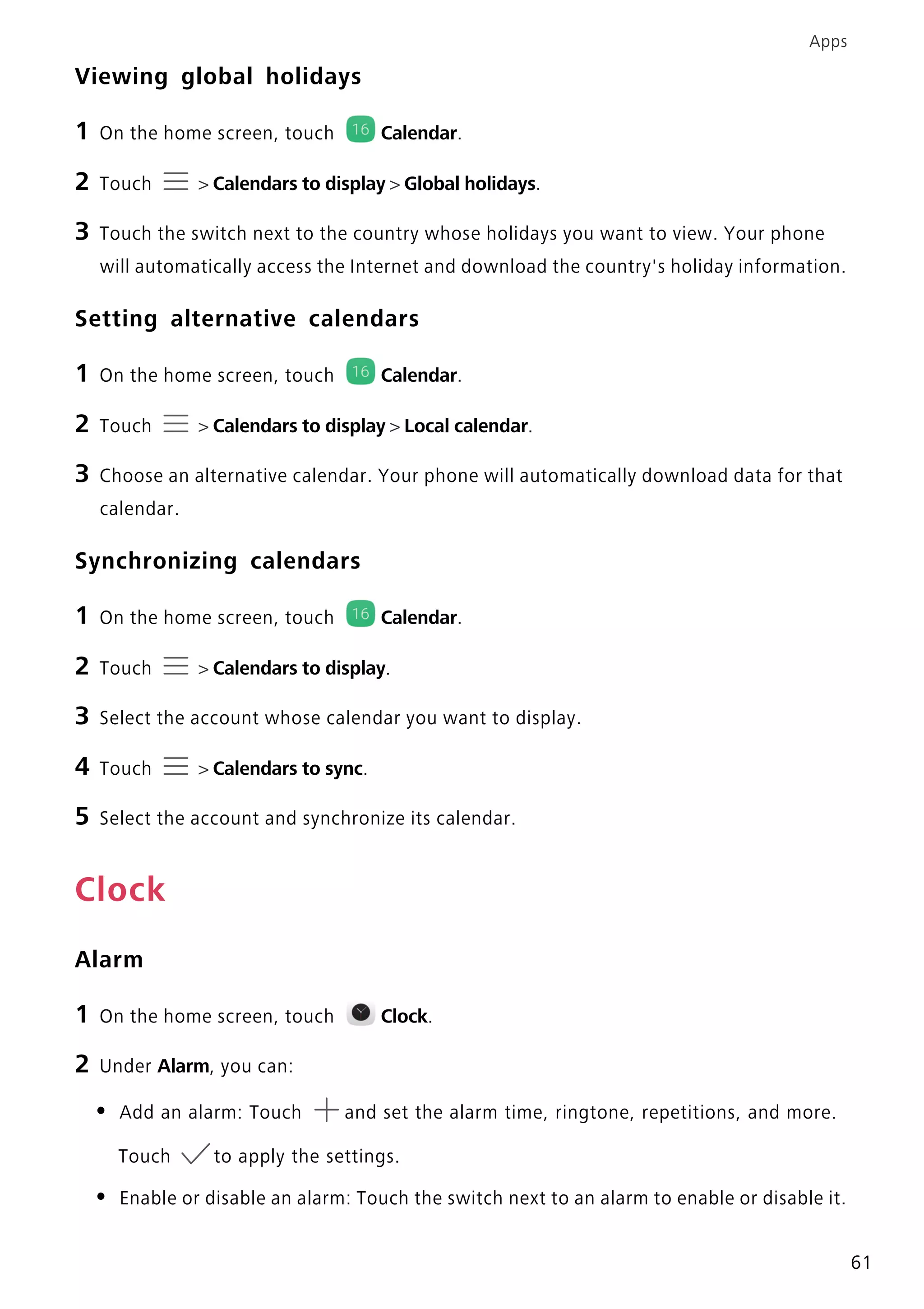 Apps
61
Viewing global holidays
1 On the home screen, touch Calendar.
2 Touch > Calendars to display > Global holidays.
3 Touch the switch next to the country whose holidays you want to view. Your phone
will automatically access the Internet and download the country's holiday information.
Setting alternative calendars
1 On the home screen, touch Calendar.
2 Touch > Calendars to display > Local calendar.
3 Choose an alternative calendar. Your phone will automatically download data for that
calendar.
Synchronizing calendars
1 On the home screen, touch Calendar.
2 Touch > Calendars to display.
3 Select the account whose calendar you want to display.
4 Touch > Calendars to sync.
5 Select the account and synchronize its calendar.
Clock
Alarm
1 On the home screen, touch Clock.
2 Under Alarm, you can:
• Add an alarm: Touch and set the alarm time, ringtone, repetitions, and more.
Touch to apply the settings.
• Enable or disable an alarm: Touch the switch next to an alarm to enable or disable it.
 