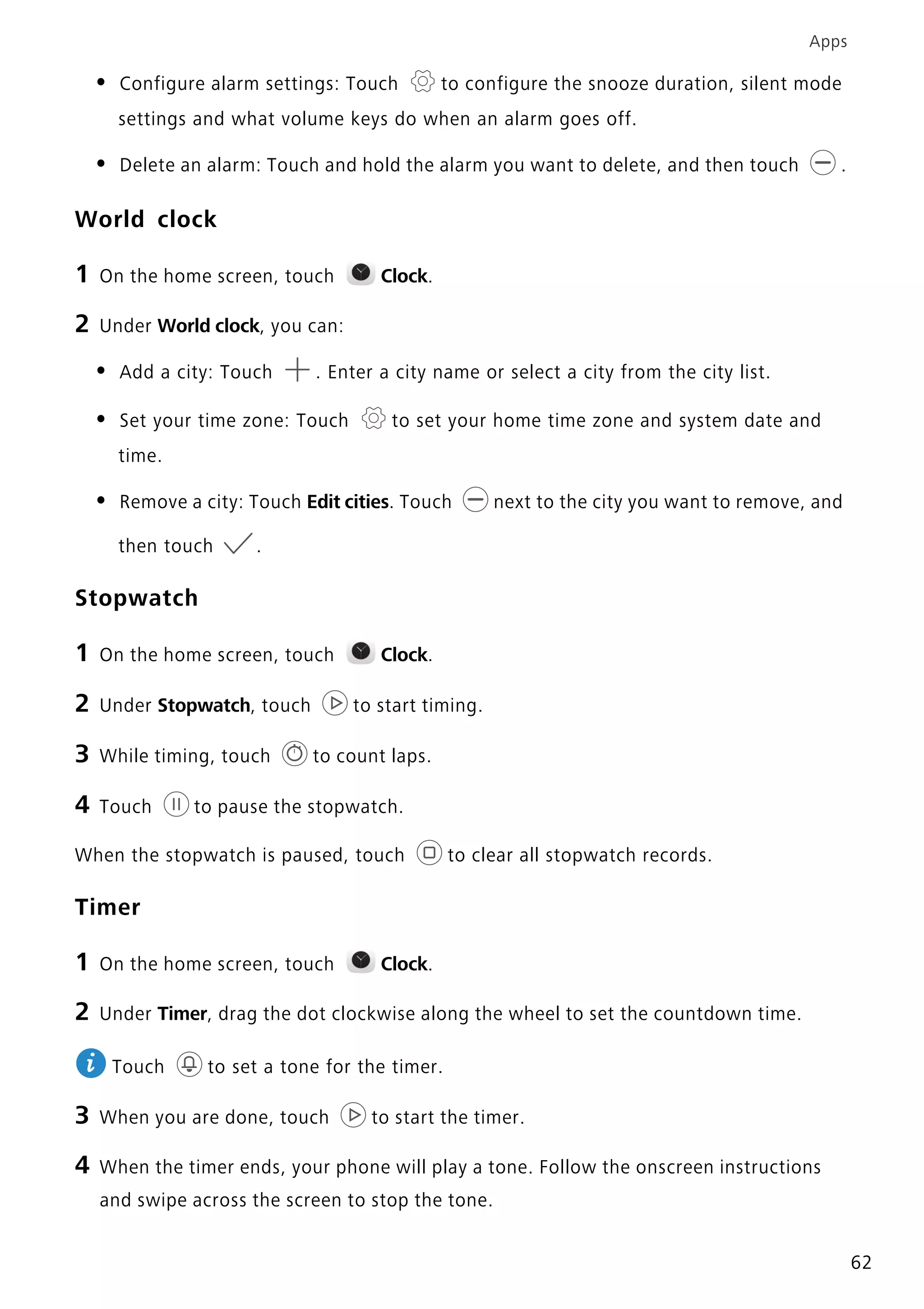 Apps
62
• Configure alarm settings: Touch to configure the snooze duration, silent mode
settings and what volume keys do when an alarm goes off.
• Delete an alarm: Touch and hold the alarm you want to delete, and then touch .
World clock
1 On the home screen, touch Clock.
2 Under World clock, you can:
• Add a city: Touch . Enter a city name or select a city from the city list.
• Set your time zone: Touch to set your home time zone and system date and
time.
• Remove a city: Touch Edit cities. Touch next to the city you want to remove, and
then touch .
Stopwatch
1 On the home screen, touch Clock.
2 Under Stopwatch, touch to start timing.
3 While timing, touch to count laps.
4 Touch to pause the stopwatch.
When the stopwatch is paused, touch to clear all stopwatch records.
Timer
1 On the home screen, touch Clock.
2 Under Timer, drag the dot clockwise along the wheel to set the countdown time.
Touch to set a tone for the timer.
3 When you are done, touch to start the timer.
4 When the timer ends, your phone will play a tone. Follow the onscreen instructions
and swipe across the screen to stop the tone.
 