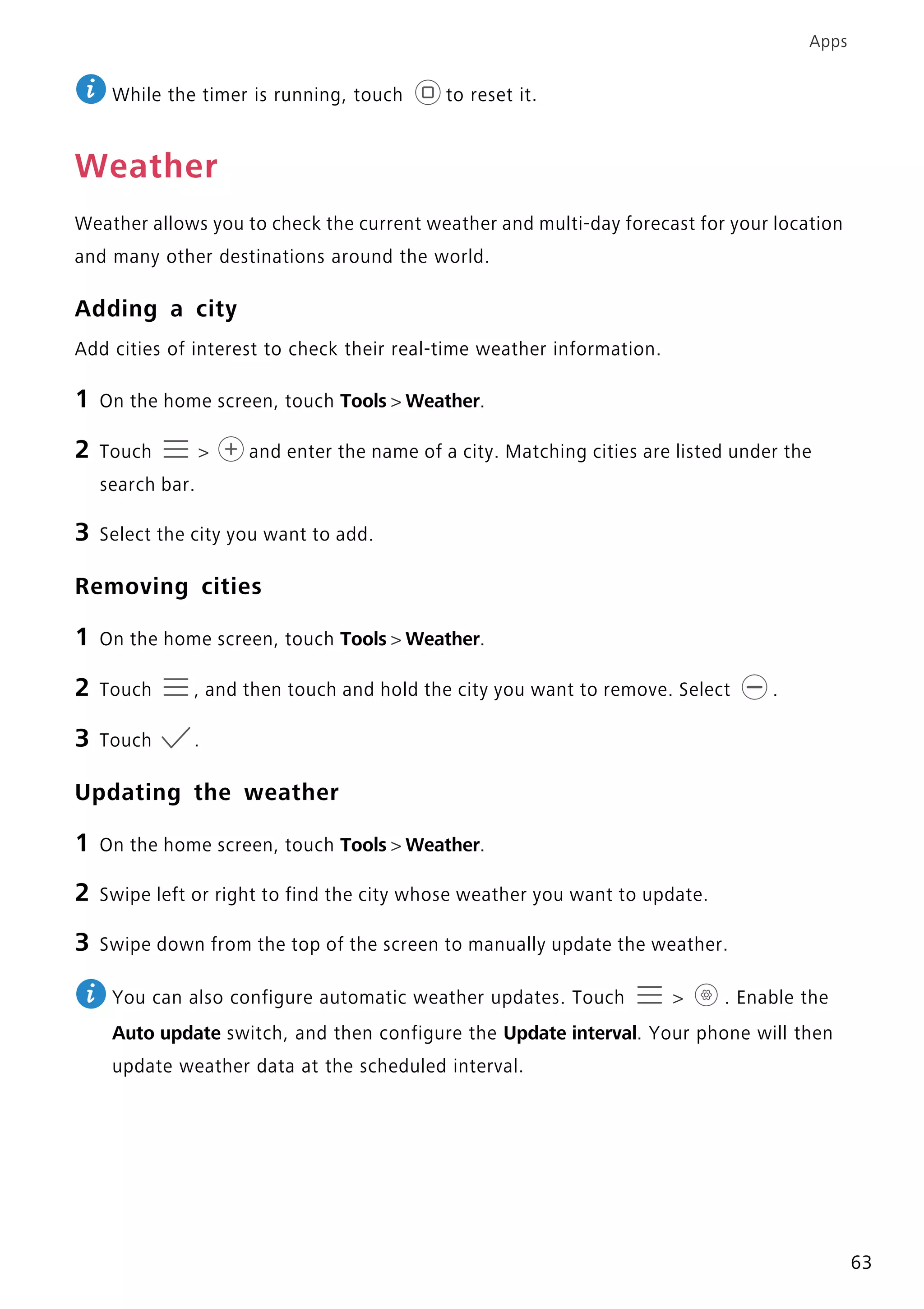Apps
63
While the timer is running, touch to reset it.
Weather
Weather allows you to check the current weather and multi-day forecast for your location
and many other destinations around the world.
Adding a city
Add cities of interest to check their real-time weather information.
1 On the home screen, touch Tools > Weather.
2 Touch > and enter the name of a city. Matching cities are listed under the
search bar.
3 Select the city you want to add.
Removing cities
1 On the home screen, touch Tools > Weather.
2 Touch , and then touch and hold the city you want to remove. Select .
3 Touch .
Updating the weather
1 On the home screen, touch Tools > Weather.
2 Swipe left or right to find the city whose weather you want to update.
3 Swipe down from the top of the screen to manually update the weather.
You can also configure automatic weather updates. Touch > . Enable the
Auto update switch, and then configure the Update interval. Your phone will then
update weather data at the scheduled interval.
 