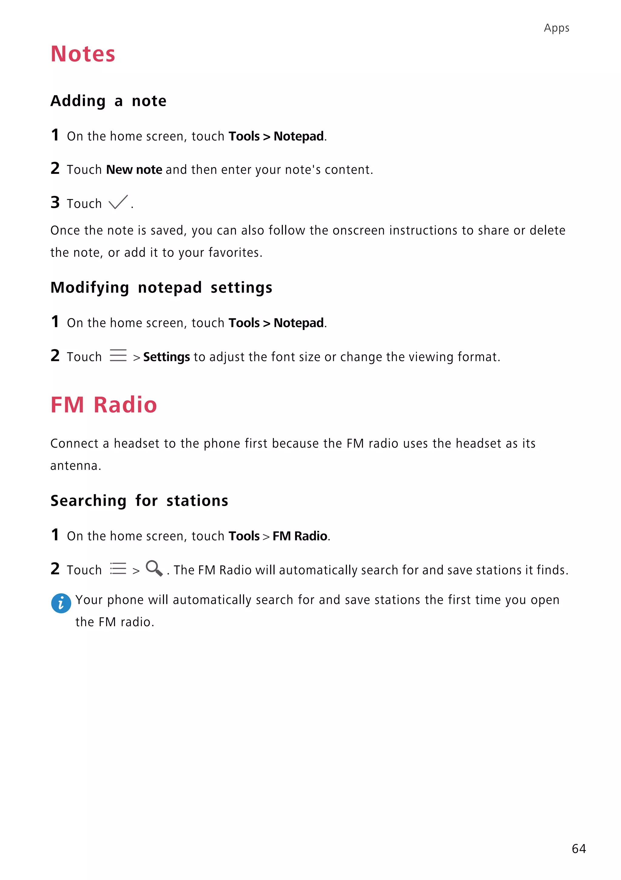 Apps
64
Notes
Adding a note
1 On the home screen, touch Tools > Notepad.
2 Touch New note and then enter your note's content.
3 Touch .
Once the note is saved, you can also follow the onscreen instructions to share or delete
the note, or add it to your favorites.
Modifying notepad settings
1 On the home screen, touch Tools > Notepad.
2 Touch > Settings to adjust the font size or change the viewing format.
FM Radio
Connect a headset to the phone first because the FM radio uses the headset as its
antenna.
Searching for stations
1 On the home screen, touch Tools > FM Radio.
2 Touch > . The FM Radio will automatically search for and save stations it finds.
Your phone will automatically search for and save stations the first time you open
the FM radio.
 