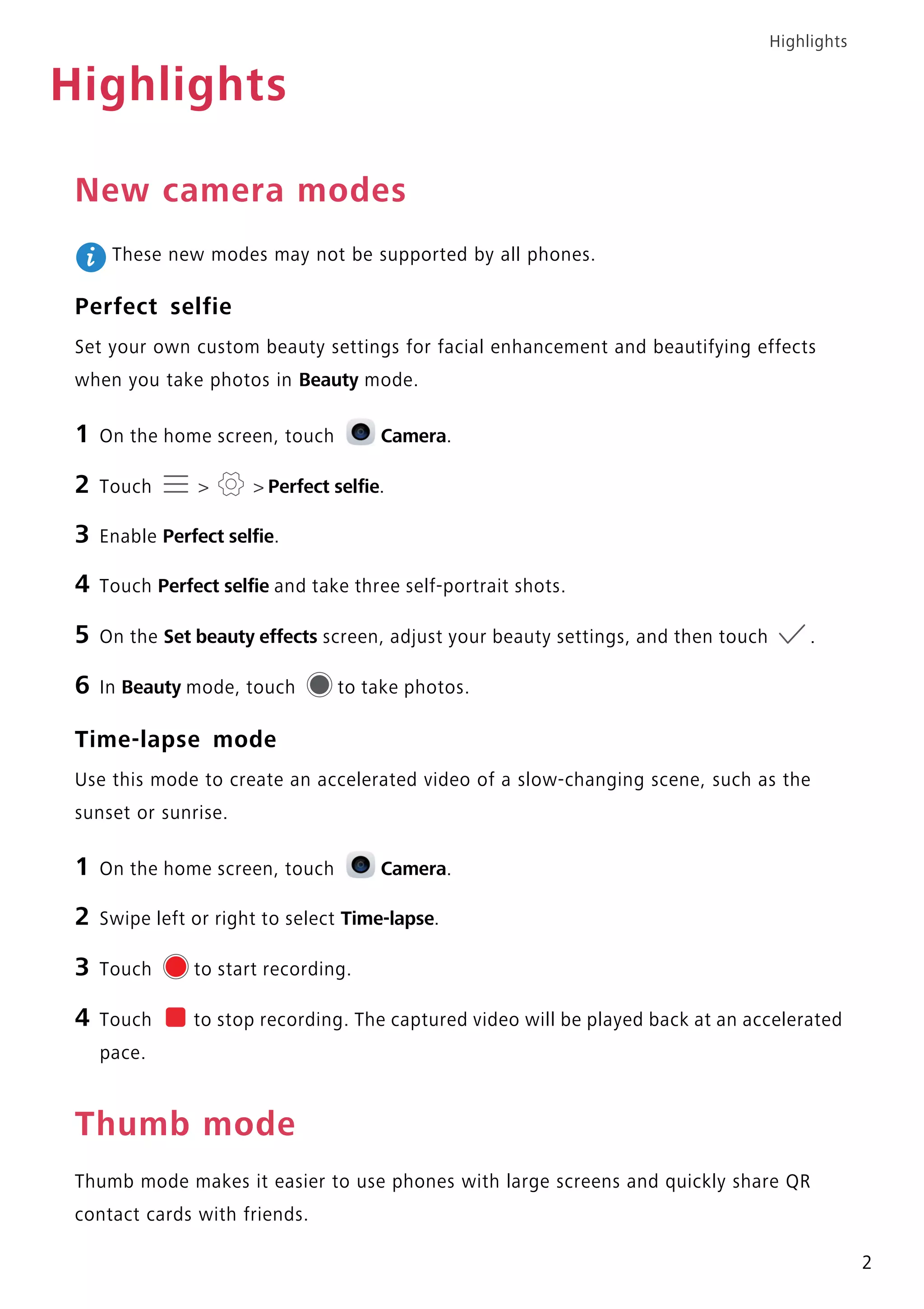 Highlights
2
Highlights
New camera modes
These new modes may not be supported by all phones.
Perfect selfie
Set your own custom beauty settings for facial enhancement and beautifying effects
when you take photos in Beauty mode.
1 On the home screen, touch Camera.
2 Touch > > Perfect selfie.
3 Enable Perfect selfie.
4 Touch Perfect selfie and take three self-portrait shots.
5 On the Set beauty effects screen, adjust your beauty settings, and then touch .
6 In Beauty mode, touch to take photos.
Time-lapse mode
Use this mode to create an accelerated video of a slow-changing scene, such as the
sunset or sunrise.
1 On the home screen, touch Camera.
2 Swipe left or right to select Time-lapse.
3 Touch to start recording.
4 Touch to stop recording. The captured video will be played back at an accelerated
pace.
Thumb mode
Thumb mode makes it easier to use phones with large screens and quickly share QR
contact cards with friends.
 