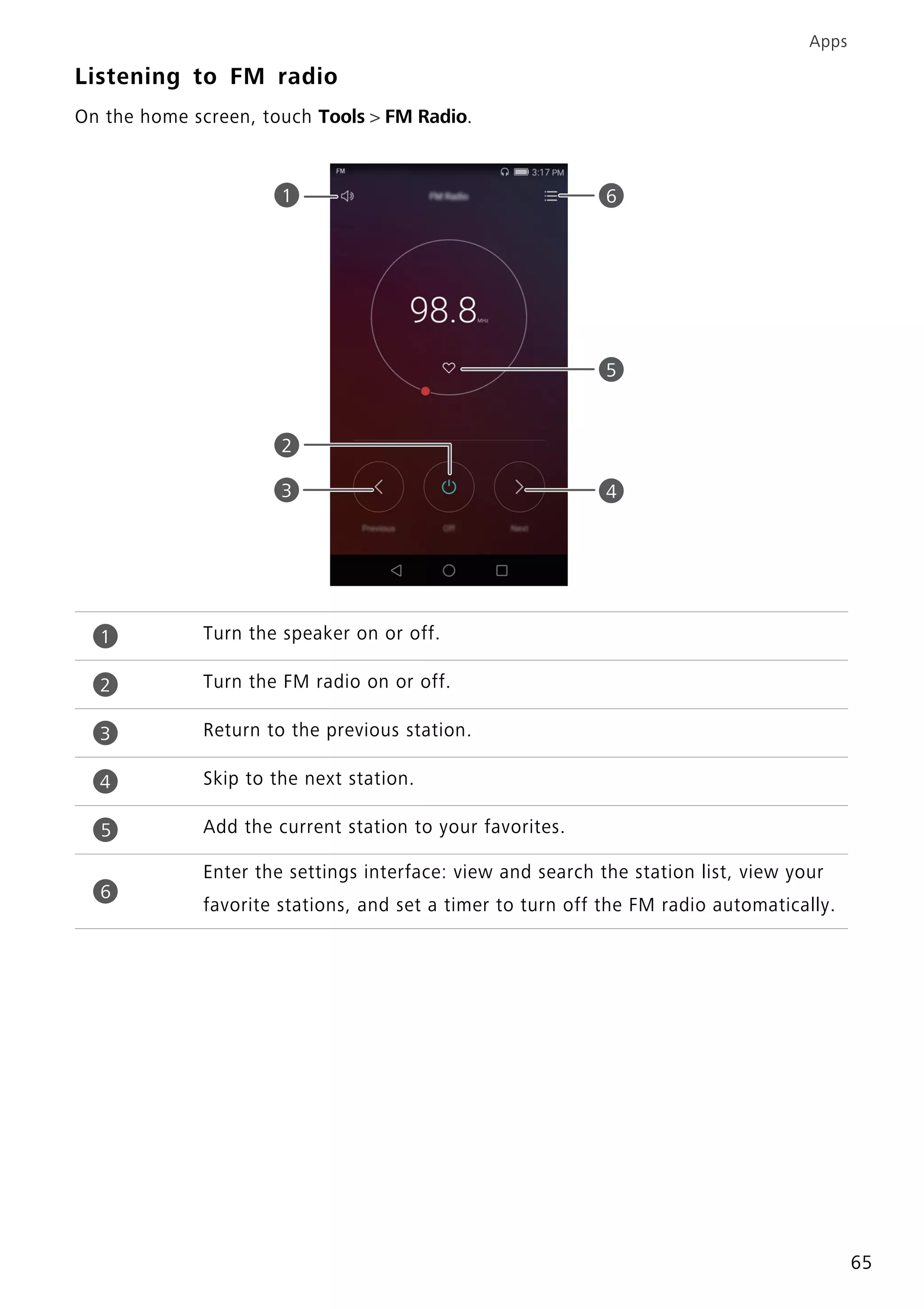 Apps
65
Listening to FM radio
On the home screen, touch Tools > FM Radio.
Turn the speaker on or off.
Turn the FM radio on or off.
Return to the previous station.
Skip to the next station.
Add the current station to your favorites.
Enter the settings interface: view and search the station list, view your
favorite stations, and set a timer to turn off the FM radio automatically.
1
2
4
5
3
6
1
2
3
4
5
6
 