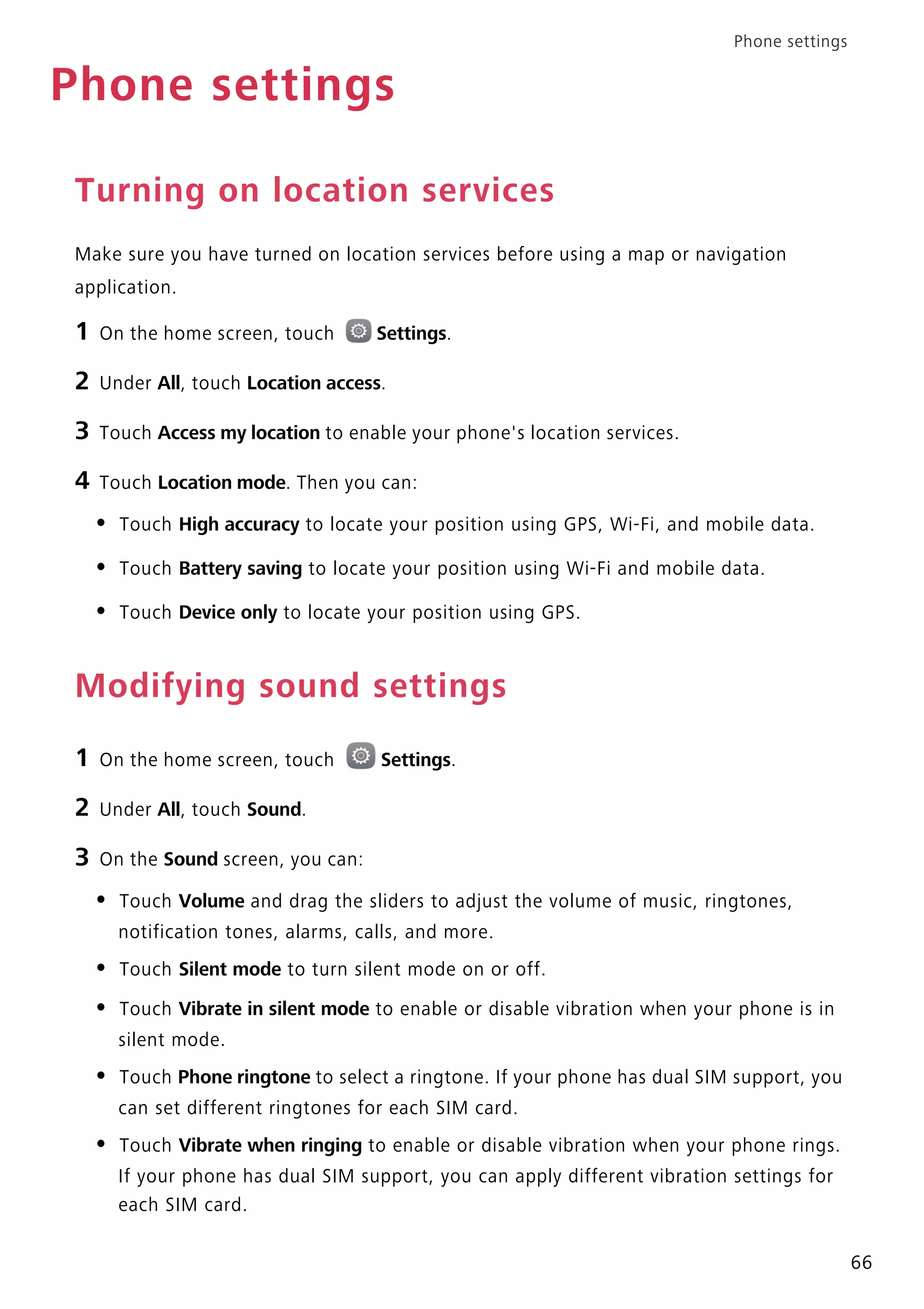 Phone settings
66
Phone settings
Turning on location services
Make sure you have turned on location services before using a map or navigation
application.
1 On the home screen, touch Settings.
2 Under All, touch Location access.
3 Touch Access my location to enable your phone's location services.
4 Touch Location mode. Then you can:
• Touch High accuracy to locate your position using GPS, Wi-Fi, and mobile data.
• Touch Battery saving to locate your position using Wi-Fi and mobile data.
• Touch Device only to locate your position using GPS.
Modifying sound settings
1 On the home screen, touch Settings.
2 Under All, touch Sound.
3 On the Sound screen, you can:
• Touch Volume and drag the sliders to adjust the volume of music, ringtones,
notification tones, alarms, calls, and more.
• Touch Silent mode to turn silent mode on or off.
• Touch Vibrate in silent mode to enable or disable vibration when your phone is in
silent mode.
• Touch Phone ringtone to select a ringtone. If your phone has dual SIM support, you
can set different ringtones for each SIM card.
• Touch Vibrate when ringing to enable or disable vibration when your phone rings.
If your phone has dual SIM support, you can apply different vibration settings for
each SIM card.
 