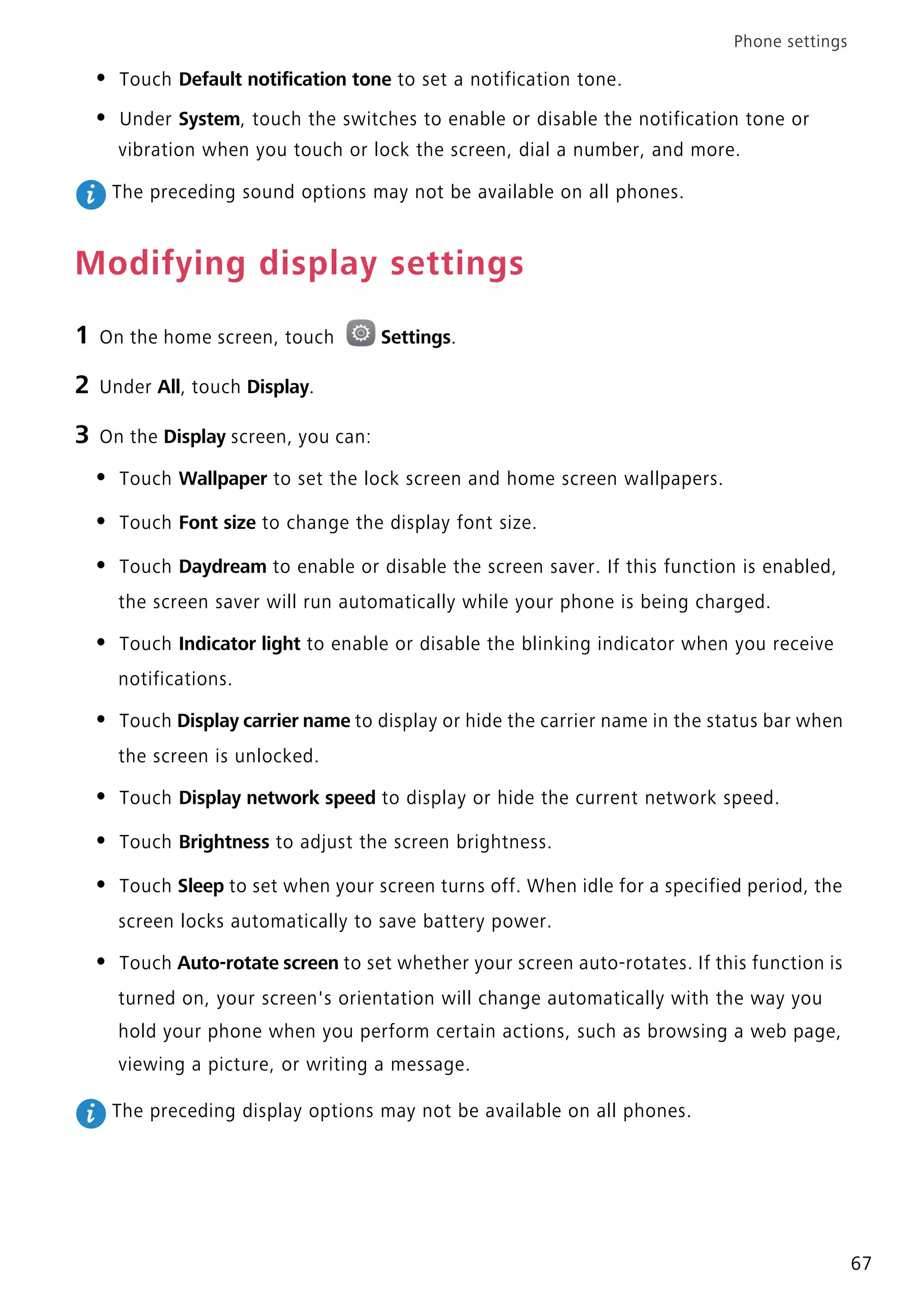 Phone settings
67
• Touch Default notification tone to set a notification tone.
• Under System, touch the switches to enable or disable the notification tone or
vibration when you touch or lock the screen, dial a number, and more.
The preceding sound options may not be available on all phones.
Modifying display settings
1 On the home screen, touch Settings.
2 Under All, touch Display.
3 On the Display screen, you can:
• Touch Wallpaper to set the lock screen and home screen wallpapers.
• Touch Font size to change the display font size.
• Touch Daydream to enable or disable the screen saver. If this function is enabled,
the screen saver will run automatically while your phone is being charged.
• Touch Indicator light to enable or disable the blinking indicator when you receive
notifications.
• Touch Display carrier name to display or hide the carrier name in the status bar when
the screen is unlocked.
• Touch Display network speed to display or hide the current network speed.
• Touch Brightness to adjust the screen brightness.
• Touch Sleep to set when your screen turns off. When idle for a specified period, the
screen locks automatically to save battery power.
• Touch Auto-rotate screen to set whether your screen auto-rotates. If this function is
turned on, your screen's orientation will change automatically with the way you
hold your phone when you perform certain actions, such as browsing a web page,
viewing a picture, or writing a message.
The preceding display options may not be available on all phones.
 