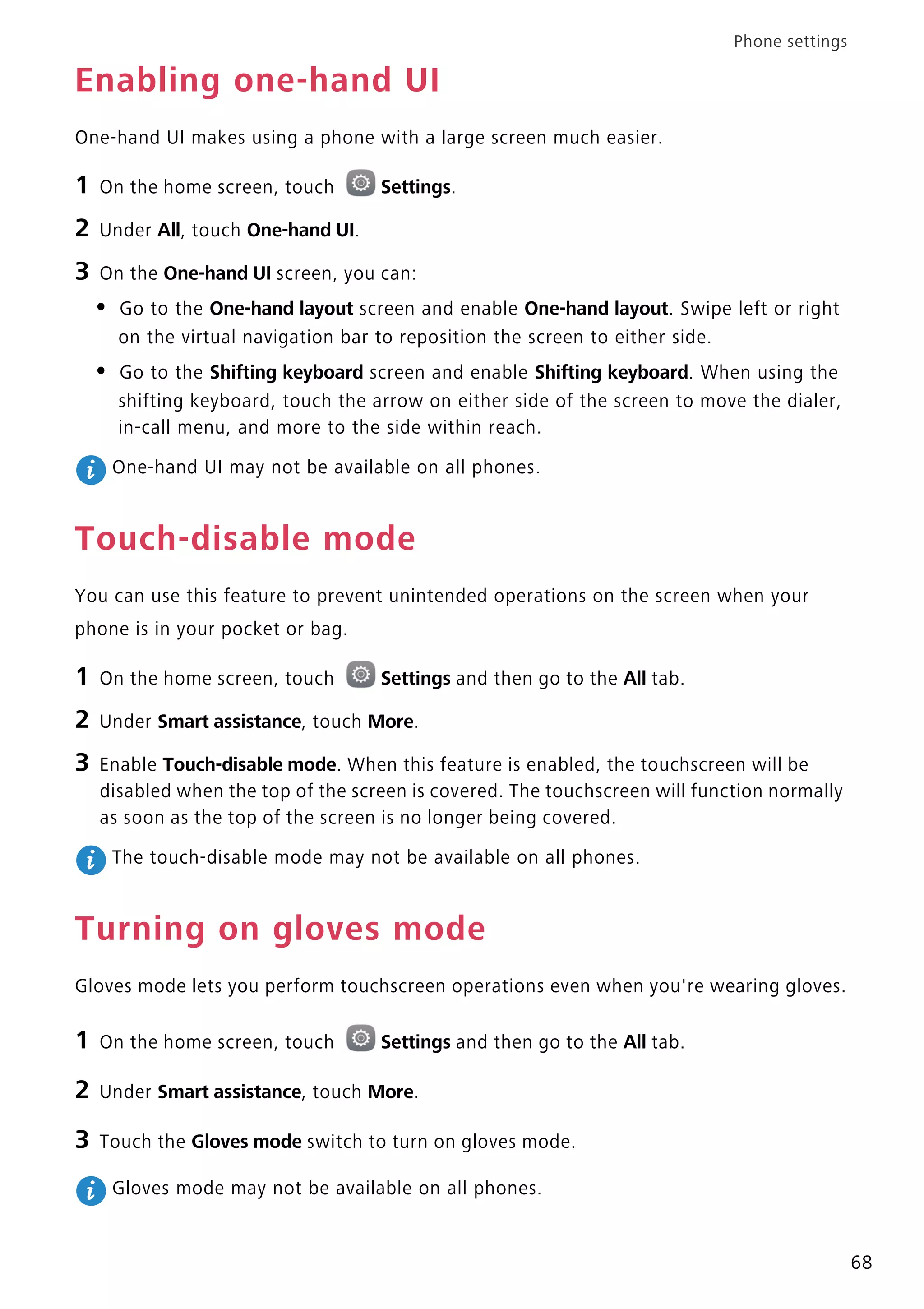 Phone settings
68
Enabling one-hand UI
One-hand UI makes using a phone with a large screen much easier.
1 On the home screen, touch Settings.
2 Under All, touch One-hand UI.
3 On the One-hand UI screen, you can:
• Go to the One-hand layout screen and enable One-hand layout. Swipe left or right
on the virtual navigation bar to reposition the screen to either side.
• Go to the Shifting keyboard screen and enable Shifting keyboard. When using the
shifting keyboard, touch the arrow on either side of the screen to move the dialer,
in-call menu, and more to the side within reach.
One-hand UI may not be available on all phones.
Touch-disable mode
You can use this feature to prevent unintended operations on the screen when your
phone is in your pocket or bag.
1 On the home screen, touch Settings and then go to the All tab.
2 Under Smart assistance, touch More.
3 Enable Touch-disable mode. When this feature is enabled, the touchscreen will be
disabled when the top of the screen is covered. The touchscreen will function normally
as soon as the top of the screen is no longer being covered.
The touch-disable mode may not be available on all phones.
Turning on gloves mode
Gloves mode lets you perform touchscreen operations even when you're wearing gloves.
1 On the home screen, touch Settings and then go to the All tab.
2 Under Smart assistance, touch More.
3 Touch the Gloves mode switch to turn on gloves mode.
Gloves mode may not be available on all phones.
 