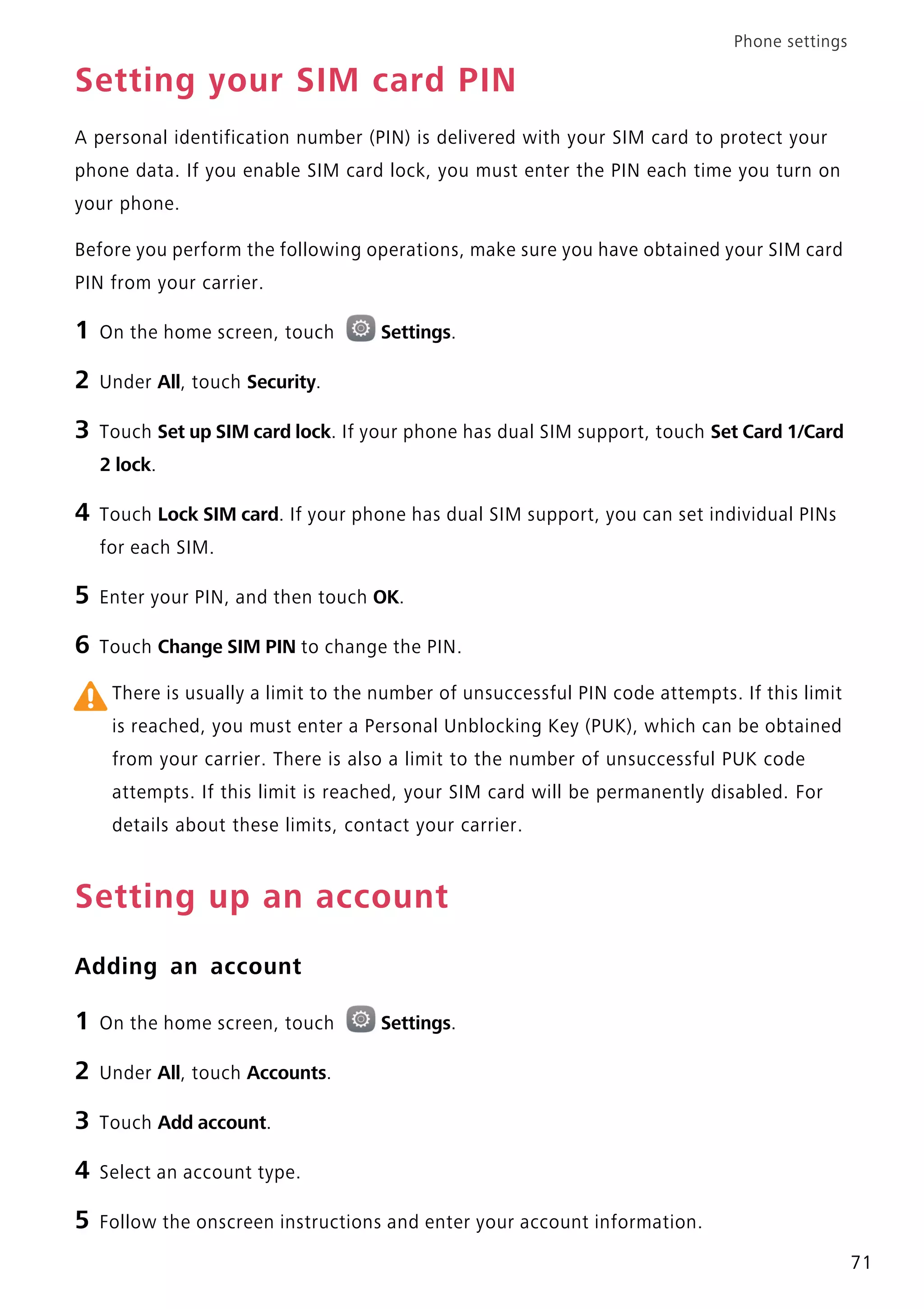 Phone settings
71
Setting your SIM card PIN
A personal identification number (PIN) is delivered with your SIM card to protect your
phone data. If you enable SIM card lock, you must enter the PIN each time you turn on
your phone.
Before you perform the following operations, make sure you have obtained your SIM card
PIN from your carrier.
1 On the home screen, touch Settings.
2 Under All, touch Security.
3 Touch Set up SIM card lock. If your phone has dual SIM support, touch Set Card 1/Card
2 lock.
4 Touch Lock SIM card. If your phone has dual SIM support, you can set individual PINs
for each SIM.
5 Enter your PIN, and then touch OK.
6 Touch Change SIM PIN to change the PIN.
There is usually a limit to the number of unsuccessful PIN code attempts. If this limit
is reached, you must enter a Personal Unblocking Key (PUK), which can be obtained
from your carrier. There is also a limit to the number of unsuccessful PUK code
attempts. If this limit is reached, your SIM card will be permanently disabled. For
details about these limits, contact your carrier.
Setting up an account
Adding an account
1 On the home screen, touch Settings.
2 Under All, touch Accounts.
3 Touch Add account.
4 Select an account type.
5 Follow the onscreen instructions and enter your account information.
 