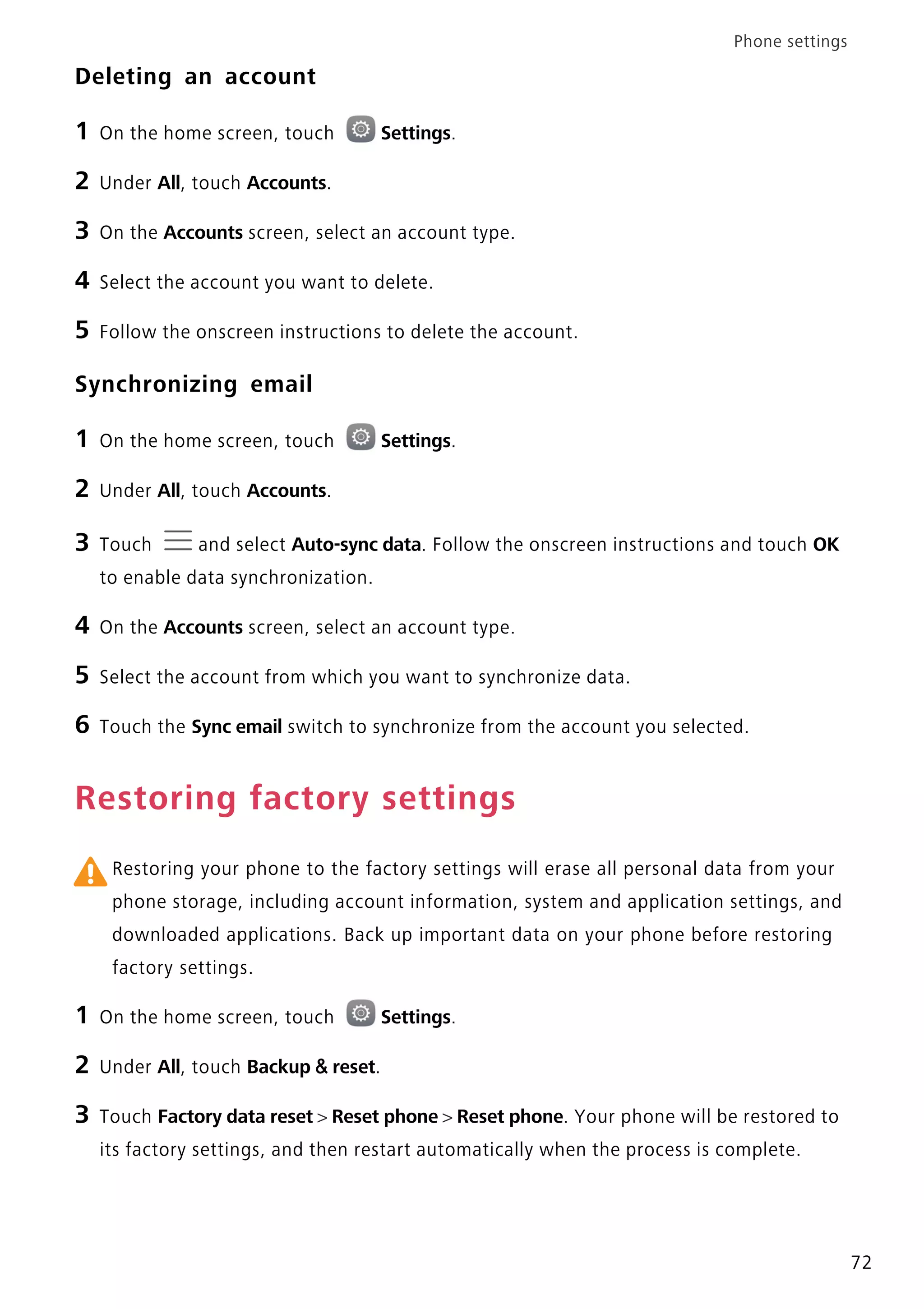 Phone settings
72
Deleting an account
1 On the home screen, touch Settings.
2 Under All, touch Accounts.
3 On the Accounts screen, select an account type.
4 Select the account you want to delete.
5 Follow the onscreen instructions to delete the account.
Synchronizing email
1 On the home screen, touch Settings.
2 Under All, touch Accounts.
3 Touch and select Auto-sync data. Follow the onscreen instructions and touch OK
to enable data synchronization.
4 On the Accounts screen, select an account type.
5 Select the account from which you want to synchronize data.
6 Touch the Sync email switch to synchronize from the account you selected.
Restoring factory settings
Restoring your phone to the factory settings will erase all personal data from your
phone storage, including account information, system and application settings, and
downloaded applications. Back up important data on your phone before restoring
factory settings.
1 On the home screen, touch Settings.
2 Under All, touch Backup & reset.
3 Touch Factory data reset > Reset phone > Reset phone. Your phone will be restored to
its factory settings, and then restart automatically when the process is complete.
 