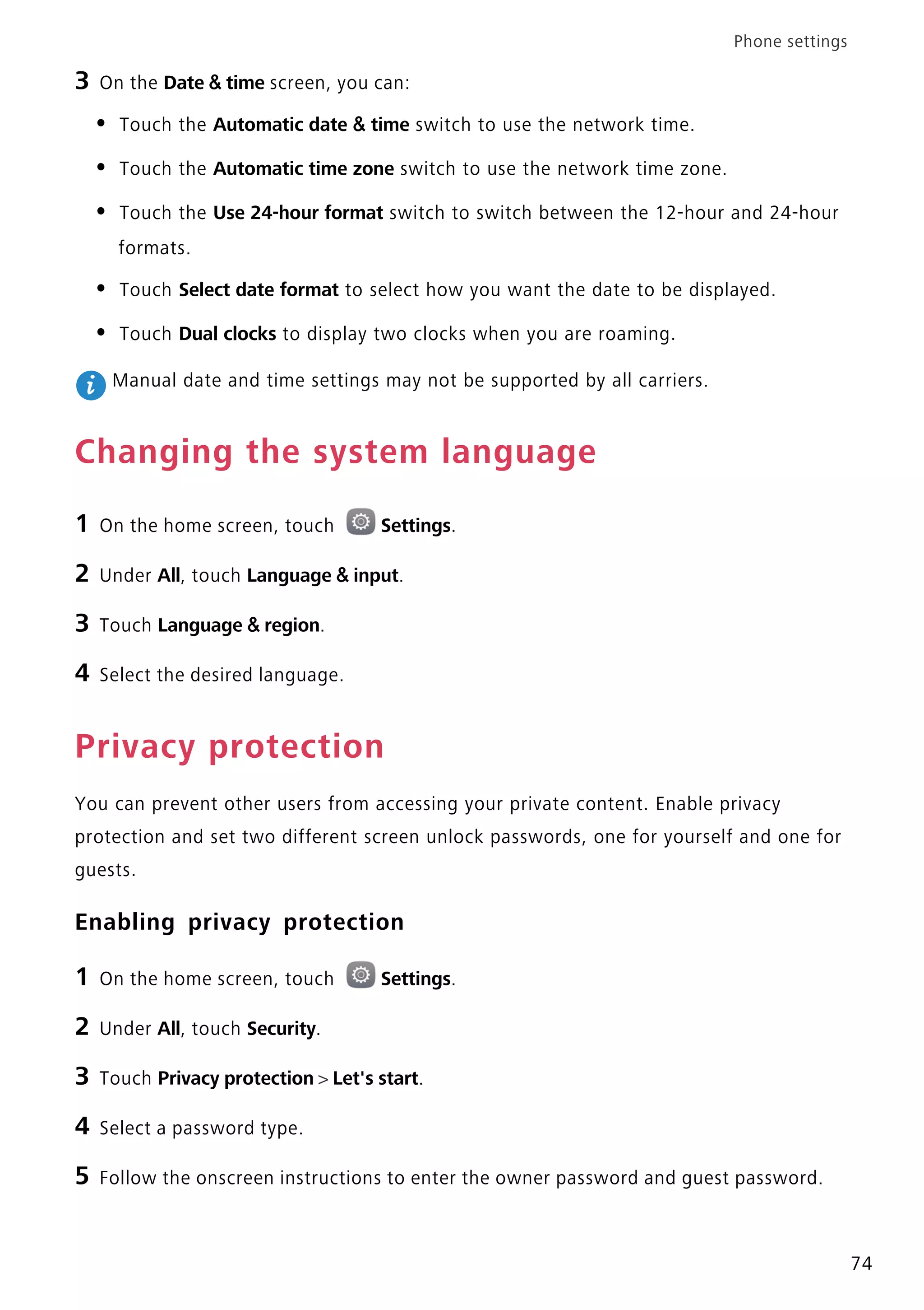 Phone settings
74
3 On the Date & time screen, you can:
• Touch the Automatic date & time switch to use the network time.
• Touch the Automatic time zone switch to use the network time zone.
• Touch the Use 24-hour format switch to switch between the 12-hour and 24-hour
formats.
• Touch Select date format to select how you want the date to be displayed.
• Touch Dual clocks to display two clocks when you are roaming.
Manual date and time settings may not be supported by all carriers.
Changing the system language
1 On the home screen, touch Settings.
2 Under All, touch Language & input.
3 Touch Language & region.
4 Select the desired language.
Privacy protection
You can prevent other users from accessing your private content. Enable privacy
protection and set two different screen unlock passwords, one for yourself and one for
guests.
Enabling privacy protection
1 On the home screen, touch Settings.
2 Under All, touch Security.
3 Touch Privacy protection > Let's start.
4 Select a password type.
5 Follow the onscreen instructions to enter the owner password and guest password.
 