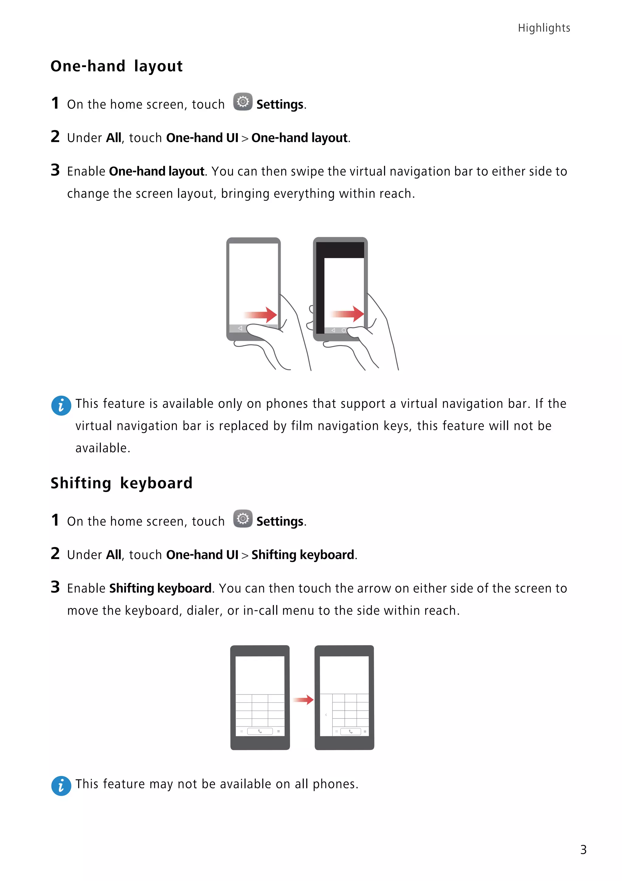 Highlights
3
One-hand layout
1 On the home screen, touch Settings.
2 Under All, touch One-hand UI > One-hand layout.
3 Enable One-hand layout. You can then swipe the virtual navigation bar to either side to
change the screen layout, bringing everything within reach.
This feature is available only on phones that support a virtual navigation bar. If the
virtual navigation bar is replaced by film navigation keys, this feature will not be
available.
Shifting keyboard
1 On the home screen, touch Settings.
2 Under All, touch One-hand UI > Shifting keyboard.
3 Enable Shifting keyboard. You can then touch the arrow on either side of the screen to
move the keyboard, dialer, or in-call menu to the side within reach.
This feature may not be available on all phones.
 