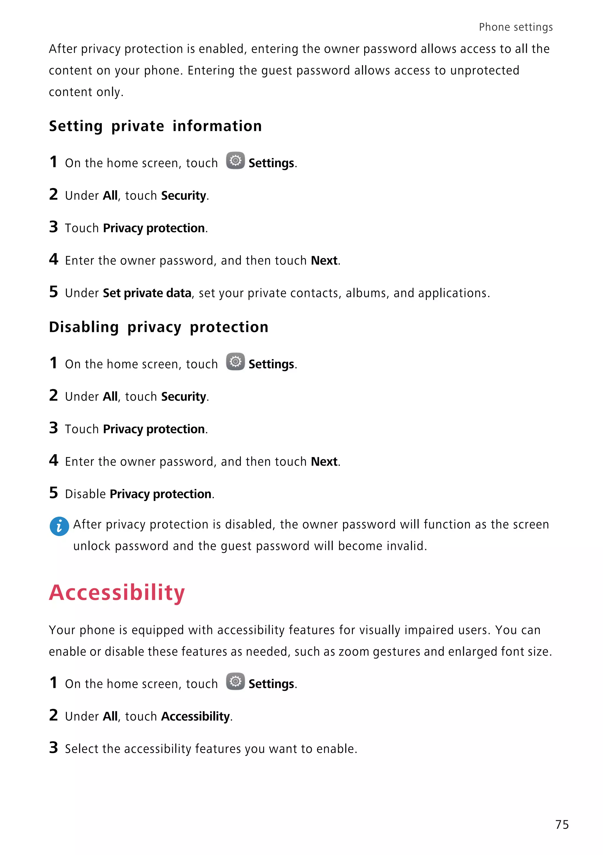 Phone settings
75
After privacy protection is enabled, entering the owner password allows access to all the
content on your phone. Entering the guest password allows access to unprotected
content only.
Setting private information
1 On the home screen, touch Settings.
2 Under All, touch Security.
3 Touch Privacy protection.
4 Enter the owner password, and then touch Next.
5 Under Set private data, set your private contacts, albums, and applications.
Disabling privacy protection
1 On the home screen, touch Settings.
2 Under All, touch Security.
3 Touch Privacy protection.
4 Enter the owner password, and then touch Next.
5 Disable Privacy protection.
After privacy protection is disabled, the owner password will function as the screen
unlock password and the guest password will become invalid.
Accessibility
Your phone is equipped with accessibility features for visually impaired users. You can
enable or disable these features as needed, such as zoom gestures and enlarged font size.
1 On the home screen, touch Settings.
2 Under All, touch Accessibility.
3 Select the accessibility features you want to enable.
 