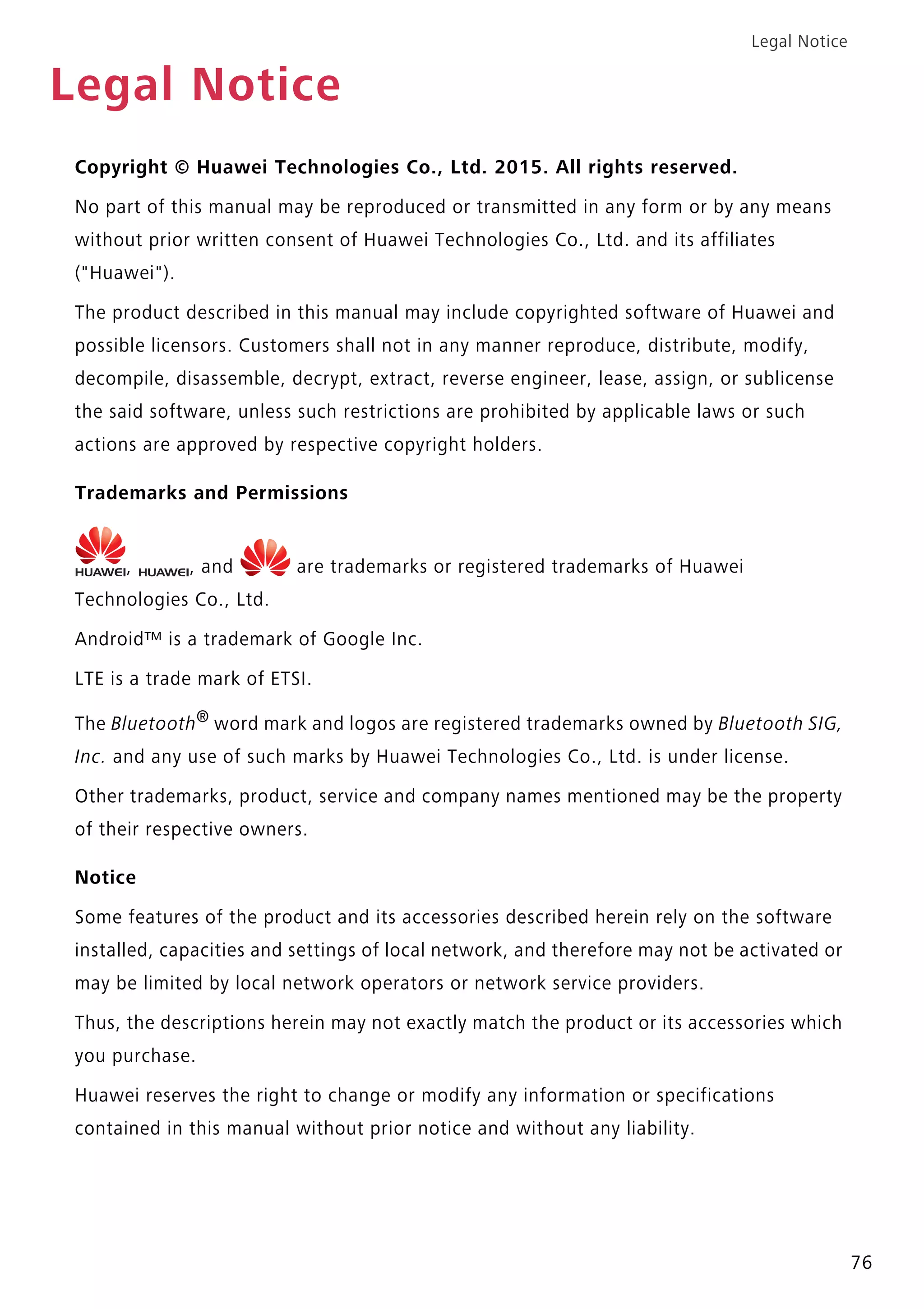Legal Notice
76
Legal Notice
Copyright © Huawei Technologies Co., Ltd. 2015. All rights reserved.
No part of this manual may be reproduced or transmitted in any form or by any means
without prior written consent of Huawei Technologies Co., Ltd. and its affiliates
("Huawei").
The product described in this manual may include copyrighted software of Huawei and
possible licensors. Customers shall not in any manner reproduce, distribute, modify,
decompile, disassemble, decrypt, extract, reverse engineer, lease, assign, or sublicense
the said software, unless such restrictions are prohibited by applicable laws or such
actions are approved by respective copyright holders.
Trademarks and Permissions
, , and are trademarks or registered trademarks of Huawei
Technologies Co., Ltd.
Android™ is a trademark of Google Inc.
LTE is a trade mark of ETSI.
The Bluetooth®
word mark and logos are registered trademarks owned by Bluetooth SIG,
Inc. and any use of such marks by Huawei Technologies Co., Ltd. is under license.
Other trademarks, product, service and company names mentioned may be the property
of their respective owners.
Notice
Some features of the product and its accessories described herein rely on the software
installed, capacities and settings of local network, and therefore may not be activated or
may be limited by local network operators or network service providers.
Thus, the descriptions herein may not exactly match the product or its accessories which
you purchase.
Huawei reserves the right to change or modify any information or specifications
contained in this manual without prior notice and without any liability.
 
