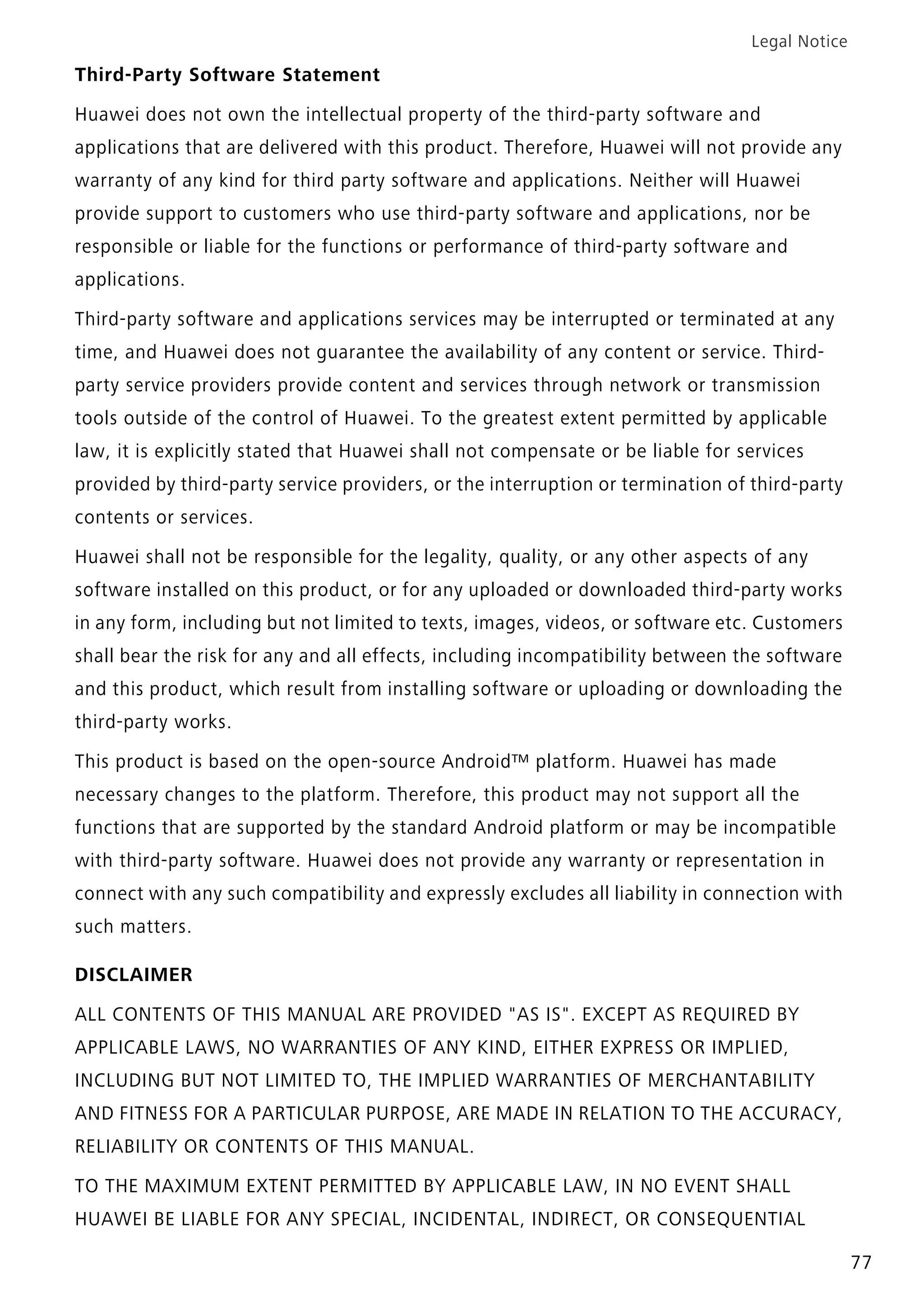 Legal Notice
77
Third-Party Software Statement
Huawei does not own the intellectual property of the third-party software and
applications that are delivered with this product. Therefore, Huawei will not provide any
warranty of any kind for third party software and applications. Neither will Huawei
provide support to customers who use third-party software and applications, nor be
responsible or liable for the functions or performance of third-party software and
applications.
Third-party software and applications services may be interrupted or terminated at any
time, and Huawei does not guarantee the availability of any content or service. Third-
party service providers provide content and services through network or transmission
tools outside of the control of Huawei. To the greatest extent permitted by applicable
law, it is explicitly stated that Huawei shall not compensate or be liable for services
provided by third-party service providers, or the interruption or termination of third-party
contents or services.
Huawei shall not be responsible for the legality, quality, or any other aspects of any
software installed on this product, or for any uploaded or downloaded third-party works
in any form, including but not limited to texts, images, videos, or software etc. Customers
shall bear the risk for any and all effects, including incompatibility between the software
and this product, which result from installing software or uploading or downloading the
third-party works.
This product is based on the open-source Android™ platform. Huawei has made
necessary changes to the platform. Therefore, this product may not support all the
functions that are supported by the standard Android platform or may be incompatible
with third-party software. Huawei does not provide any warranty or representation in
connect with any such compatibility and expressly excludes all liability in connection with
such matters.
DISCLAIMER
ALL CONTENTS OF THIS MANUAL ARE PROVIDED "AS IS". EXCEPT AS REQUIRED BY
APPLICABLE LAWS, NO WARRANTIES OF ANY KIND, EITHER EXPRESS OR IMPLIED,
INCLUDING BUT NOT LIMITED TO, THE IMPLIED WARRANTIES OF MERCHANTABILITY
AND FITNESS FOR A PARTICULAR PURPOSE, ARE MADE IN RELATION TO THE ACCURACY,
RELIABILITY OR CONTENTS OF THIS MANUAL.
TO THE MAXIMUM EXTENT PERMITTED BY APPLICABLE LAW, IN NO EVENT SHALL
HUAWEI BE LIABLE FOR ANY SPECIAL, INCIDENTAL, INDIRECT, OR CONSEQUENTIAL
 