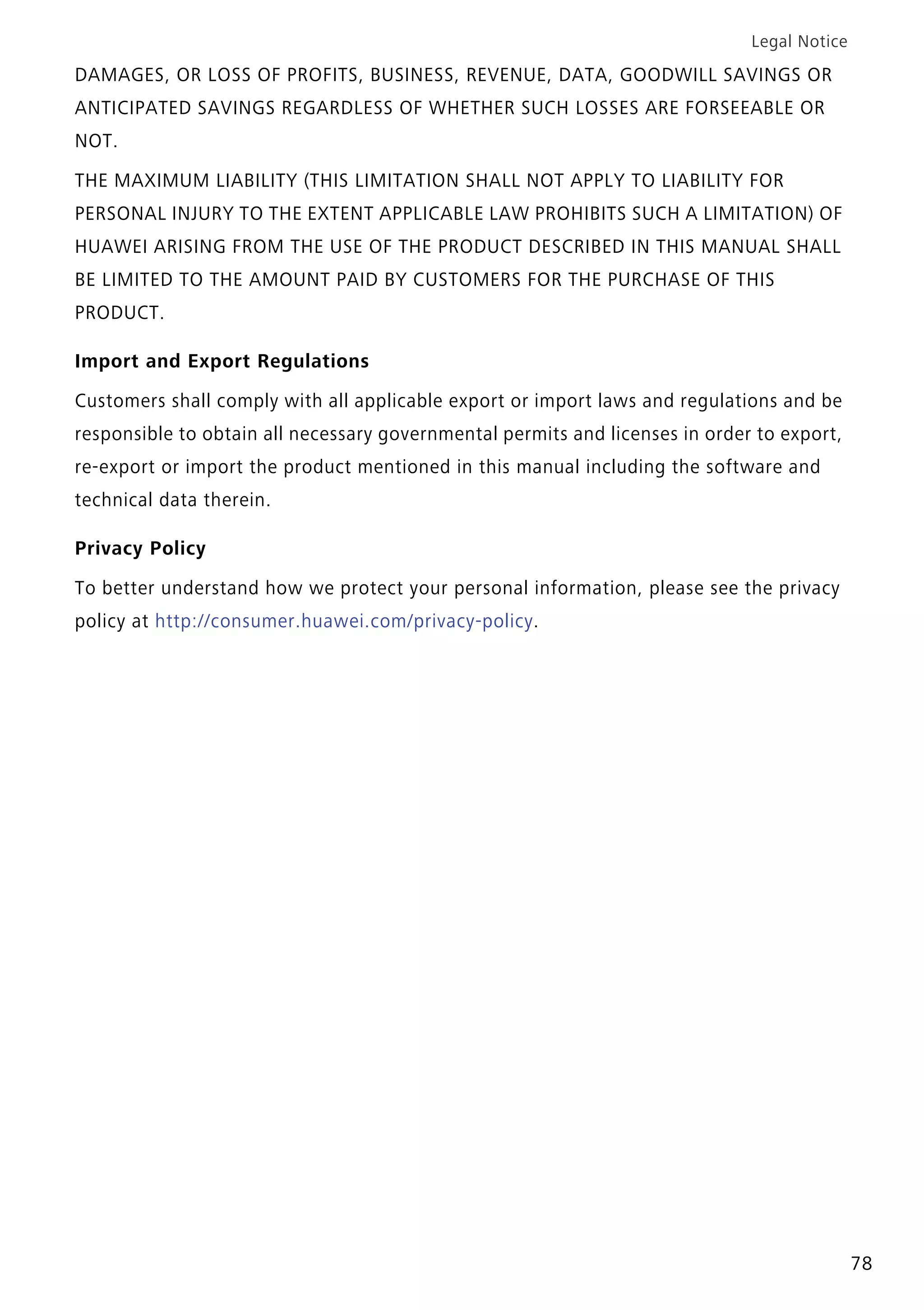 Legal Notice
78
DAMAGES, OR LOSS OF PROFITS, BUSINESS, REVENUE, DATA, GOODWILL SAVINGS OR
ANTICIPATED SAVINGS REGARDLESS OF WHETHER SUCH LOSSES ARE FORSEEABLE OR
NOT.
THE MAXIMUM LIABILITY (THIS LIMITATION SHALL NOT APPLY TO LIABILITY FOR
PERSONAL INJURY TO THE EXTENT APPLICABLE LAW PROHIBITS SUCH A LIMITATION) OF
HUAWEI ARISING FROM THE USE OF THE PRODUCT DESCRIBED IN THIS MANUAL SHALL
BE LIMITED TO THE AMOUNT PAID BY CUSTOMERS FOR THE PURCHASE OF THIS
PRODUCT.
Import and Export Regulations
Customers shall comply with all applicable export or import laws and regulations and be
responsible to obtain all necessary governmental permits and licenses in order to export,
re-export or import the product mentioned in this manual including the software and
technical data therein.
Privacy Policy
To better understand how we protect your personal information, please see the privacy
policy at http://consumer.huawei.com/privacy-policy.
 