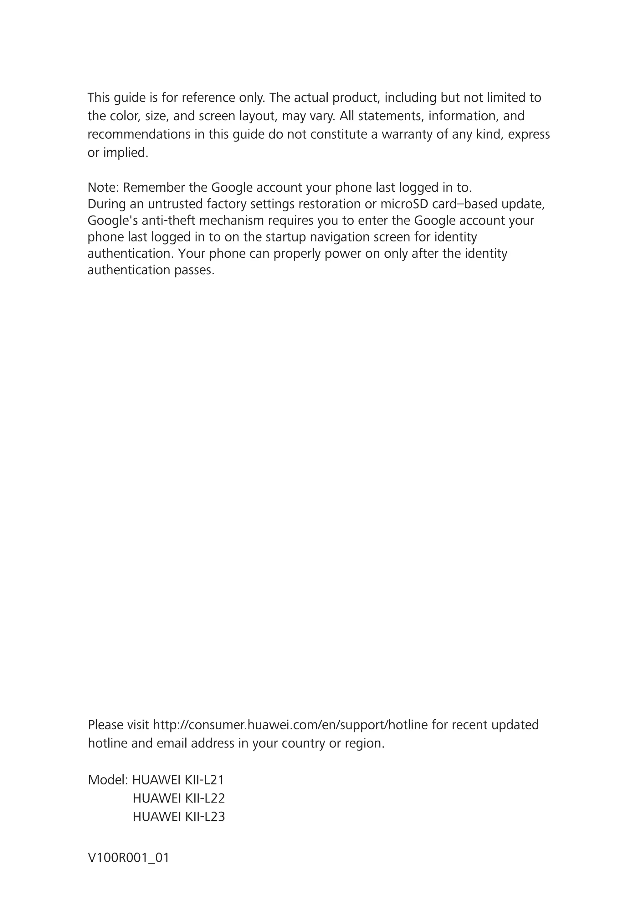 This guide is for reference only. The actual product, including but not limited to
the color, size, and screen layout, may vary. All statements, information, and
recommendations in this guide do not constitute a warranty of any kind, express
or implied.
Note: Remember the Google account your phone last logged in to.
During an untrusted factory settings restoration or microSD card–based update,
Google's anti-theft mechanism requires you to enter the Google account your
phone last logged in to on the startup navigation screen for identity
authentication. Your phone can properly power on only after the identity
authentication passes.
Please visit http://consumer.huawei.com/en/support/hotline for recent updated
hotline and email address in your country or region.
Model: HUAWEI KII-L21
HUAWEI KII-L22
HUAWEI KII-L23
V100R001_01
 
