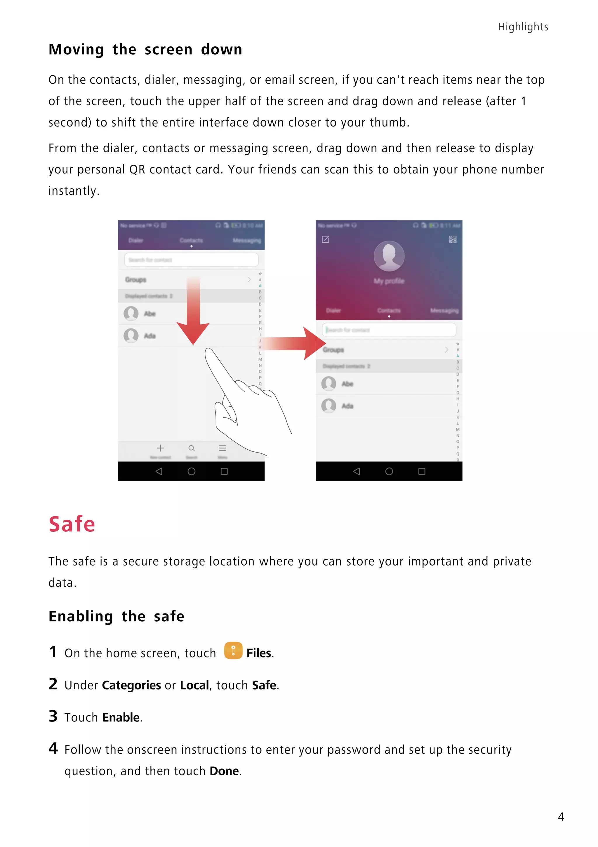 Highlights
4
Moving the screen down
On the contacts, dialer, messaging, or email screen, if you can't reach items near the top
of the screen, touch the upper half of the screen and drag down and release (after 1
second) to shift the entire interface down closer to your thumb.
From the dialer, contacts or messaging screen, drag down and then release to display
your personal QR contact card. Your friends can scan this to obtain your phone number
instantly.
Safe
The safe is a secure storage location where you can store your important and private
data.
Enabling the safe
1 On the home screen, touch Files.
2 Under Categories or Local, touch Safe.
3 Touch Enable.
4 Follow the onscreen instructions to enter your password and set up the security
question, and then touch Done.
 
