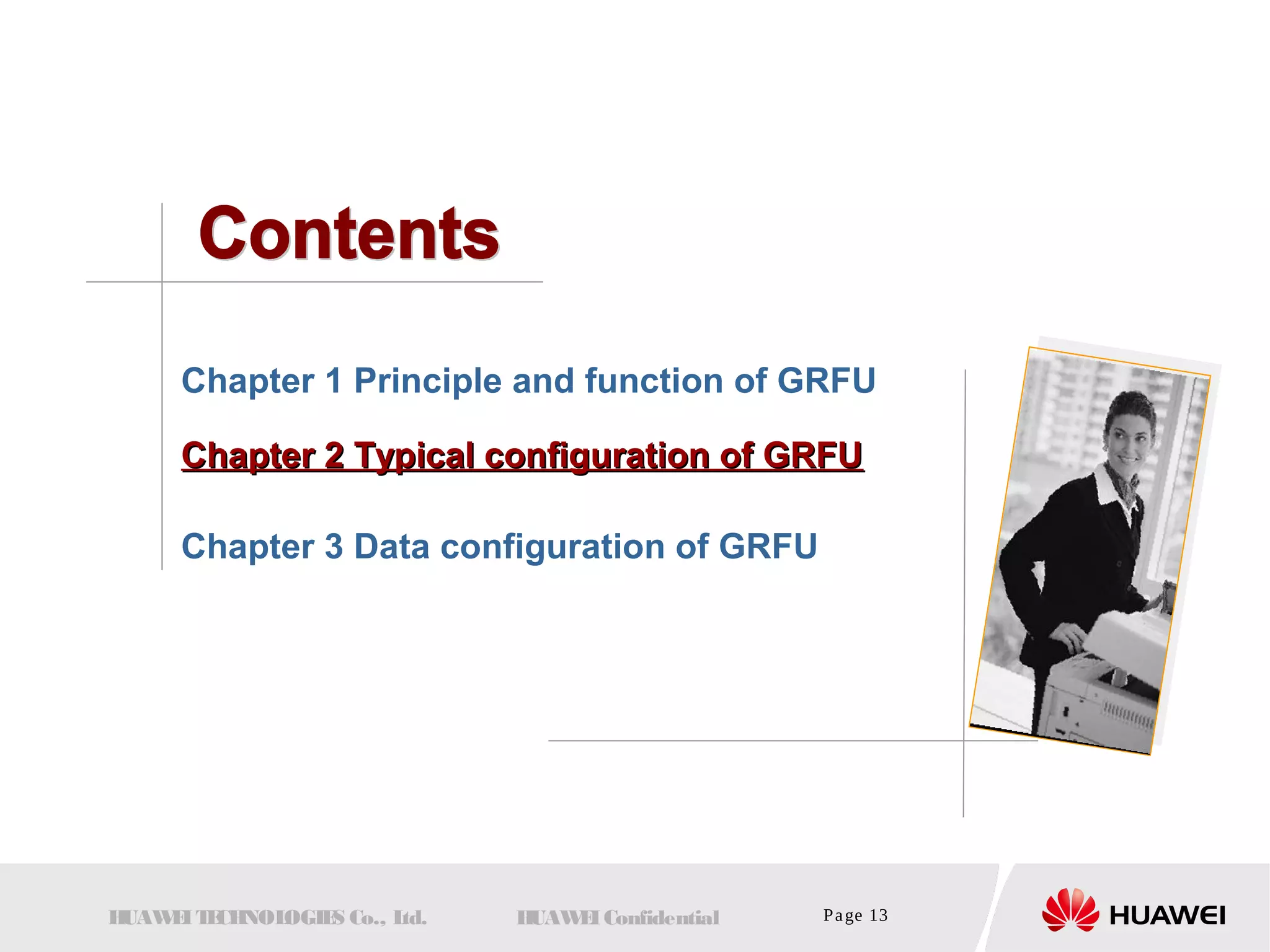 Chapter 1 Principle and function of GRFU 
CChhaapptteerr 22 TTyyppiiccaall ccoonnffiigguurraattiioonn ooff GGRRFFUU 
Chapter 3 Data configuration of GRFU 
HUAWEI TECHNOLOGIES Co., Ltd. HUAWEI Confidential Page 13 
 