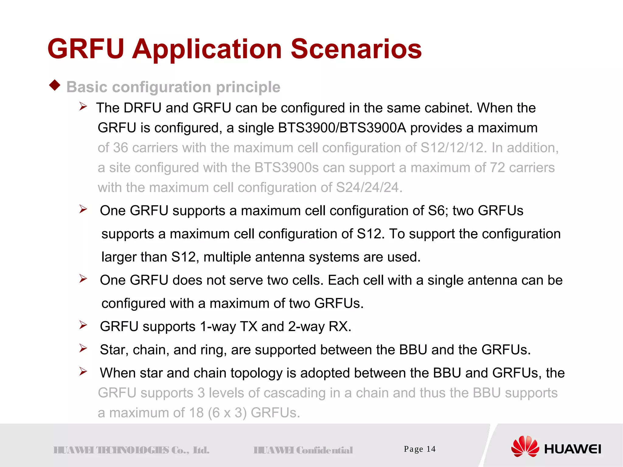 GRFU Application Scenarios 
 Basic configuration principle 
 The DRFU and GRFU can be configured in the same cabinet. When the 
GRFU is configured, a single BTS3900/BTS3900A provides a maximum 
of 36 carriers with the maximum cell configuration of S12/12/12. In addition, 
a site configured with the BTS3900s can support a maximum of 72 carriers 
with the maximum cell configuration of S24/24/24. 
 One GRFU supports a maximum cell configuration of S6; two GRFUs 
supports a maximum cell configuration of S12. To support the configuration 
larger than S12, multiple antenna systems are used. 
 One GRFU does not serve two cells. Each cell with a single antenna can be 
configured with a maximum of two GRFUs. 
 GRFU supports 1-way TX and 2-way RX. 
 Star, chain, and ring, are supported between the BBU and the GRFUs. 
 When star and chain topology is adopted between the BBU and GRFUs, the 
GRFU supports 3 levels of cascading in a chain and thus the BBU supports 
a maximum of 18 (6 x 3) GRFUs. 
HUAWEI TECHNOLOGIES Co., Ltd. HUAWEI Confidential Page 14 
 