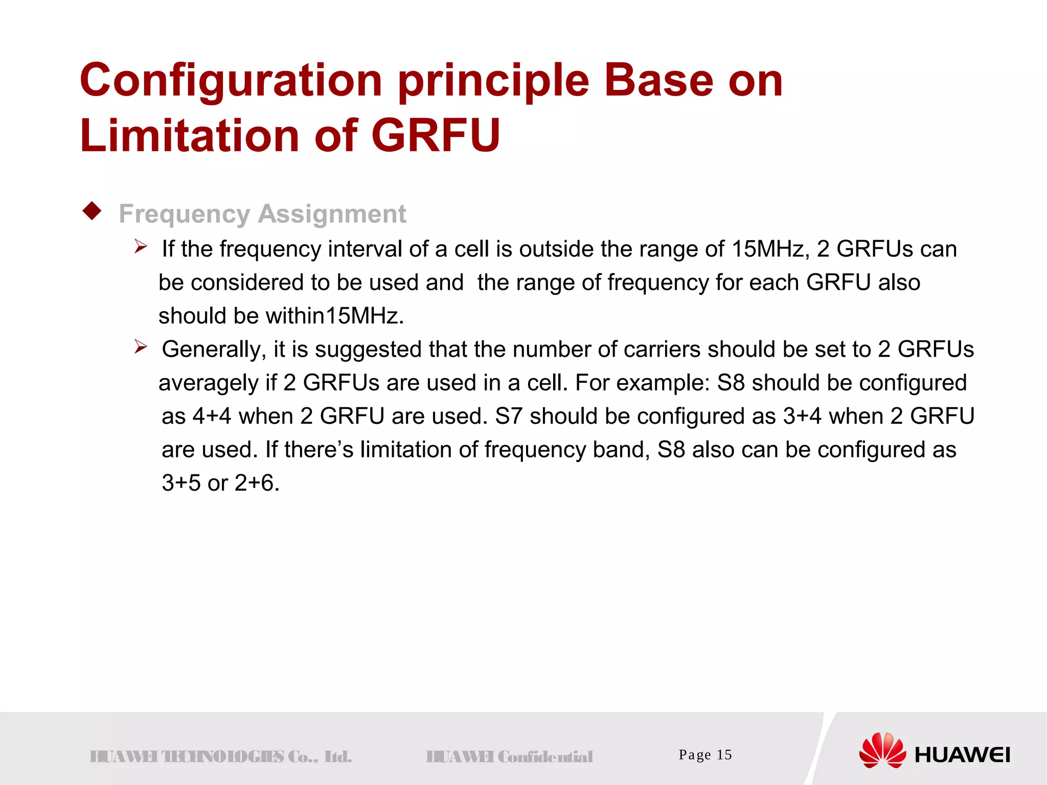 Configuration principle Base on 
Limitation of GRFU 
 Frequency Assignment 
 If the frequency interval of a cell is outside the range of 15MHz, 2 GRFUs can 
be considered to be used and the range of frequency for each GRFU also 
should be within15MHz. 
 Generally, it is suggested that the number of carriers should be set to 2 GRFUs 
averagely if 2 GRFUs are used in a cell. For example: S8 should be configured 
as 4+4 when 2 GRFU are used. S7 should be configured as 3+4 when 2 GRFU 
are used. If there’s limitation of frequency band, S8 also can be configured as 
3+5 or 2+6. 
HUAWEI TECHNOLOGIES Co., Ltd. HUAWEI Confidential Page 15 
 