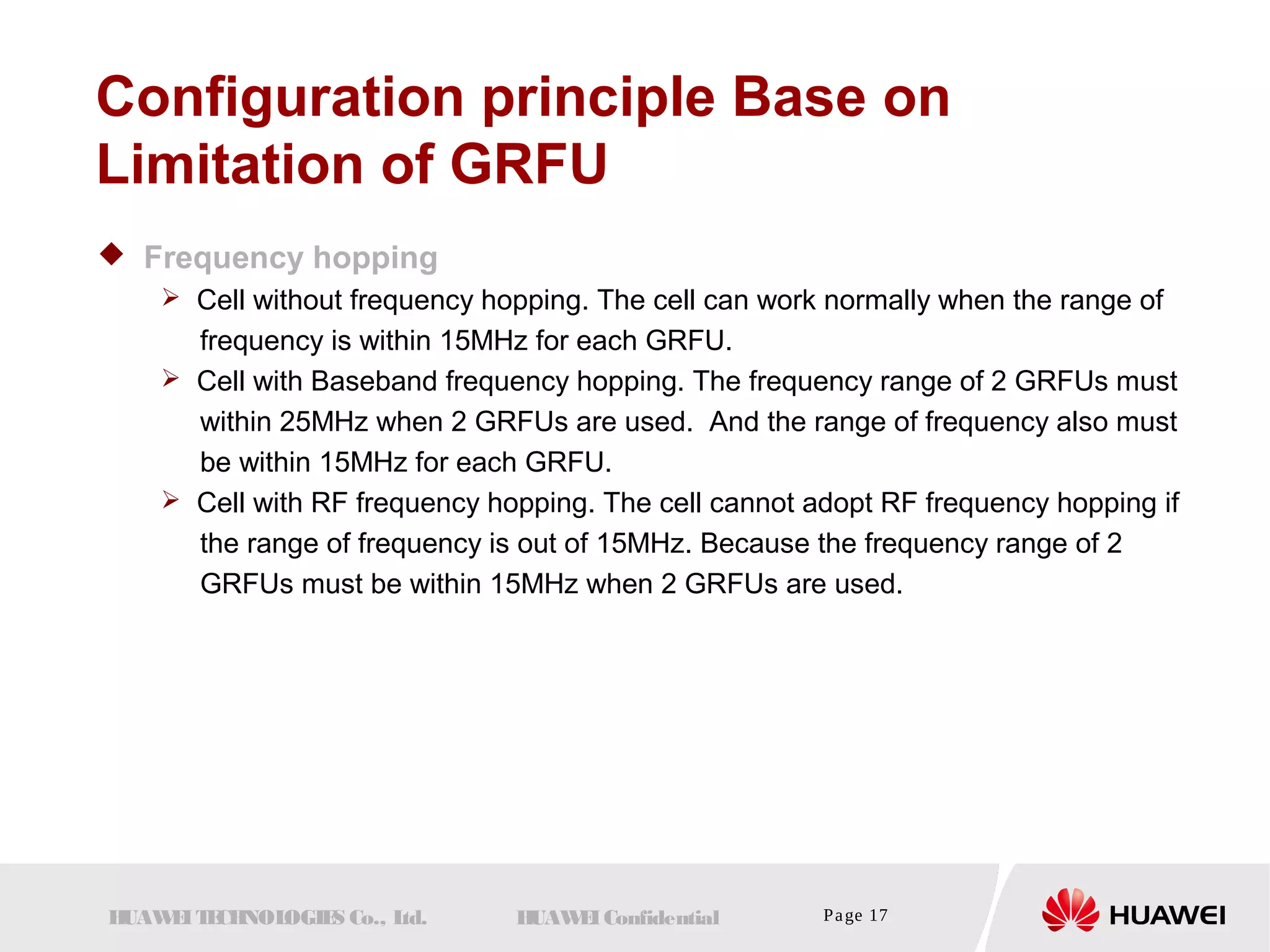 Configuration principle Base on 
Limitation of GRFU 
 Frequency hopping 
 Cell without frequency hopping. The cell can work normally when the range of 
frequency is within 15MHz for each GRFU. 
 Cell with Baseband frequency hopping. The frequency range of 2 GRFUs must 
within 25MHz when 2 GRFUs are used. And the range of frequency also must 
be within 15MHz for each GRFU. 
 Cell with RF frequency hopping. The cell cannot adopt RF frequency hopping if 
the range of frequency is out of 15MHz. Because the frequency range of 2 
GRFUs must be within 15MHz when 2 GRFUs are used. 
HUAWEI TECHNOLOGIES Co., Ltd. HUAWEI Confidential Page 17 
 