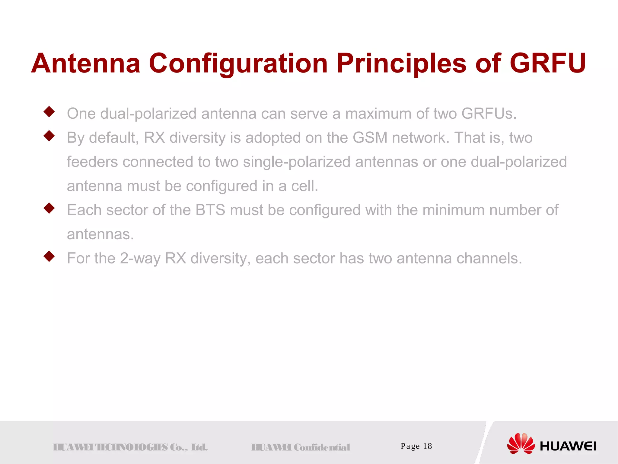 Antenna Configuration Principles of GRFU 
 One dual-polarized antenna can serve a maximum of two GRFUs. 
 By default, RX diversity is adopted on the GSM network. That is, two 
feeders connected to two single-polarized antennas or one dual-polarized 
antenna must be configured in a cell. 
 Each sector of the BTS must be configured with the minimum number of 
antennas. 
 For the 2-way RX diversity, each sector has two antenna channels. 
HUAWEI TECHNOLOGIES Co., Ltd. HUAWEI Confidential Page 18 
 