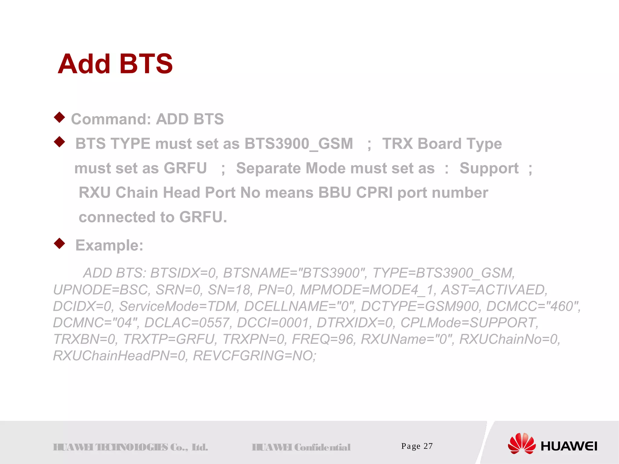 Add BTS 
 Command: ADD BTS 
 BTS TYPE must set as BTS3900_GSM ； TRX Board Type 
must set as GRFU ； Separate Mode must set as： Support； 
RXU Chain Head Port No means BBU CPRI port number 
connected to GRFU. 
 Example: 
ADD BTS: BTSIDX=0, BTSNAME="BTS3900", TYPE=BTS3900_GSM, 
UPNODE=BSC, SRN=0, SN=18, PN=0, MPMODE=MODE4_1, AST=ACTIVAED, 
DCIDX=0, ServiceMode=TDM, DCELLNAME="0", DCTYPE=GSM900, DCMCC="460", 
DCMNC="04", DCLAC=0557, DCCI=0001, DTRXIDX=0, CPLMode=SUPPORT, 
TRXBN=0, TRXTP=GRFU, TRXPN=0, FREQ=96, RXUName="0", RXUChainNo=0, 
RXUChainHeadPN=0, REVCFGRING=NO; 
HUAWEI TECHNOLOGIES Co., Ltd. HUAWEI Confidential Page 27 
 