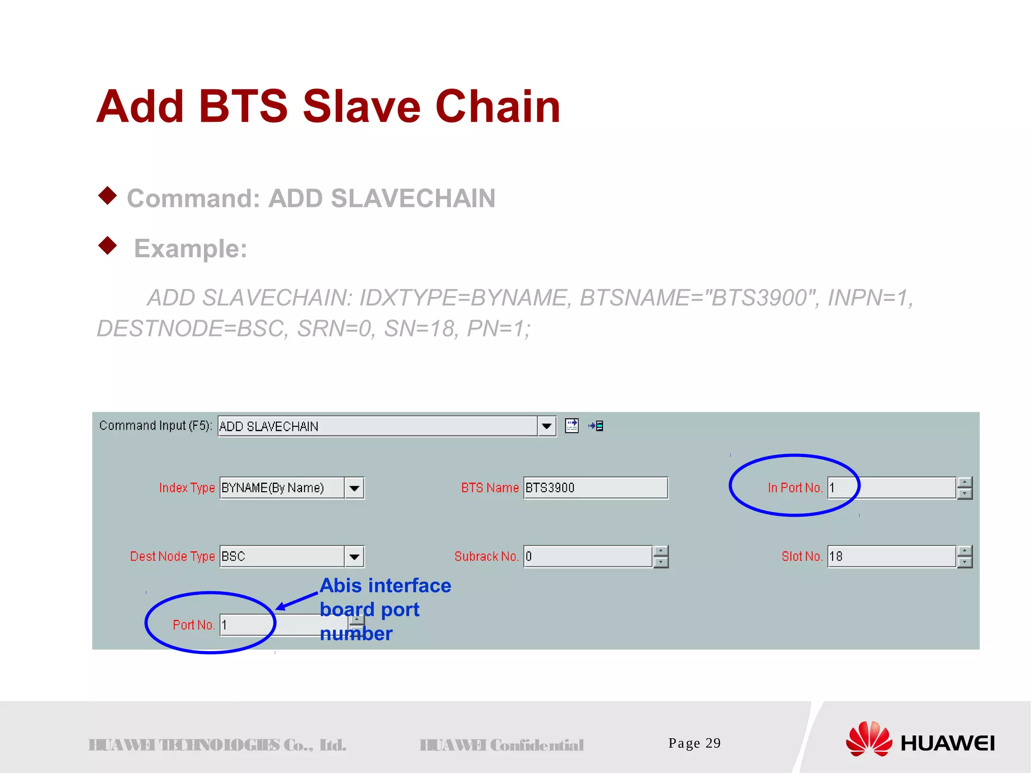 Add BTS Slave Chain 
 Command: ADD SLAVECHAIN 
 Example: 
ADD SLAVECHAIN: IDXTYPE=BYNAME, BTSNAME="BTS3900", INPN=1, 
DESTNODE=BSC, SRN=0, SN=18, PN=1; 
Abis interface 
board port 
number 
HUAWEI TECHNOLOGIES Co., Ltd. HUAWEI Confidential Page 29 
 