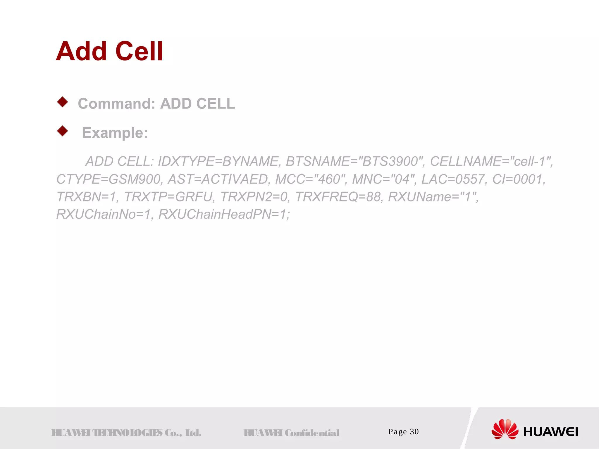 Add Cell 
 Command: ADD CELL 
 Example: 
ADD CELL: IDXTYPE=BYNAME, BTSNAME="BTS3900", CELLNAME="cell-1", 
CTYPE=GSM900, AST=ACTIVAED, MCC="460", MNC="04", LAC=0557, CI=0001, 
TRXBN=1, TRXTP=GRFU, TRXPN2=0, TRXFREQ=88, RXUName="1", 
RXUChainNo=1, RXUChainHeadPN=1; 
HUAWEI TECHNOLOGIES Co., Ltd. HUAWEI Confidential Page 30 
 