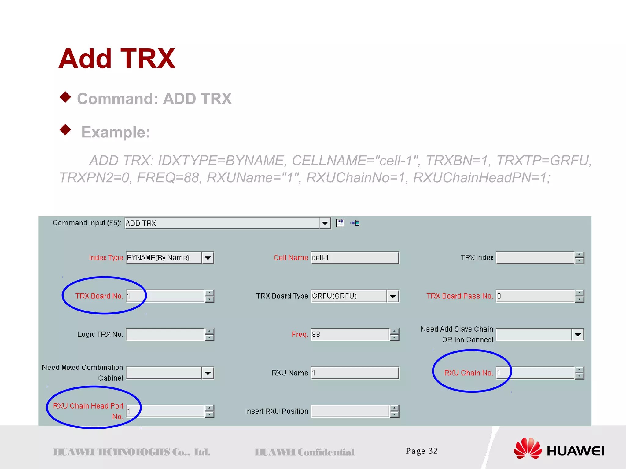Add TRX 
 Command: ADD TRX 
 Example: 
ADD TRX: IDXTYPE=BYNAME, CELLNAME="cell-1", TRXBN=1, TRXTP=GRFU, 
TRXPN2=0, FREQ=88, RXUName="1", RXUChainNo=1, RXUChainHeadPN=1; 
HUAWEI TECHNOLOGIES Co., Ltd. HUAWEI Confidential Page 32 
 